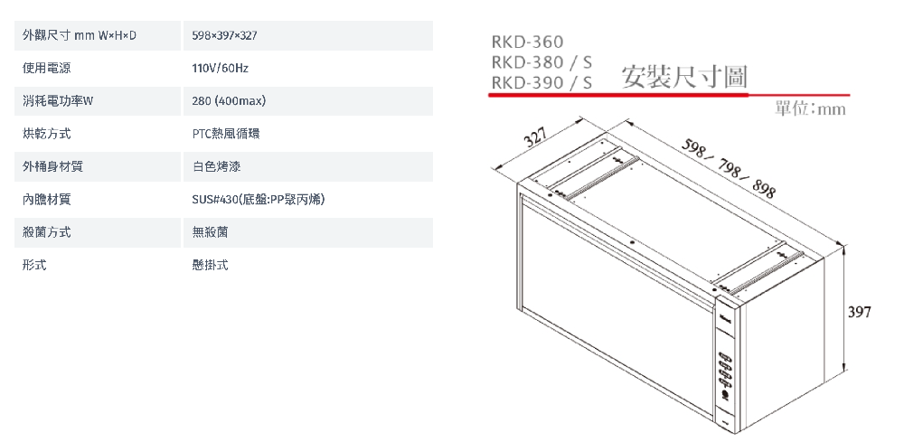 外觀尺寸 mm 598397327RKD-360RKD-380/S烘乾方式使用電源消耗電功率W110V/60Hz280(400max)PTC熱風循環RKD-390/S安裝尺寸圖單位:mm327外桶身白色烤漆598/798/898內膽材質SUS#430(底盤:PP聚丙烯)殺菌方式無殺菌形式懸掛式397