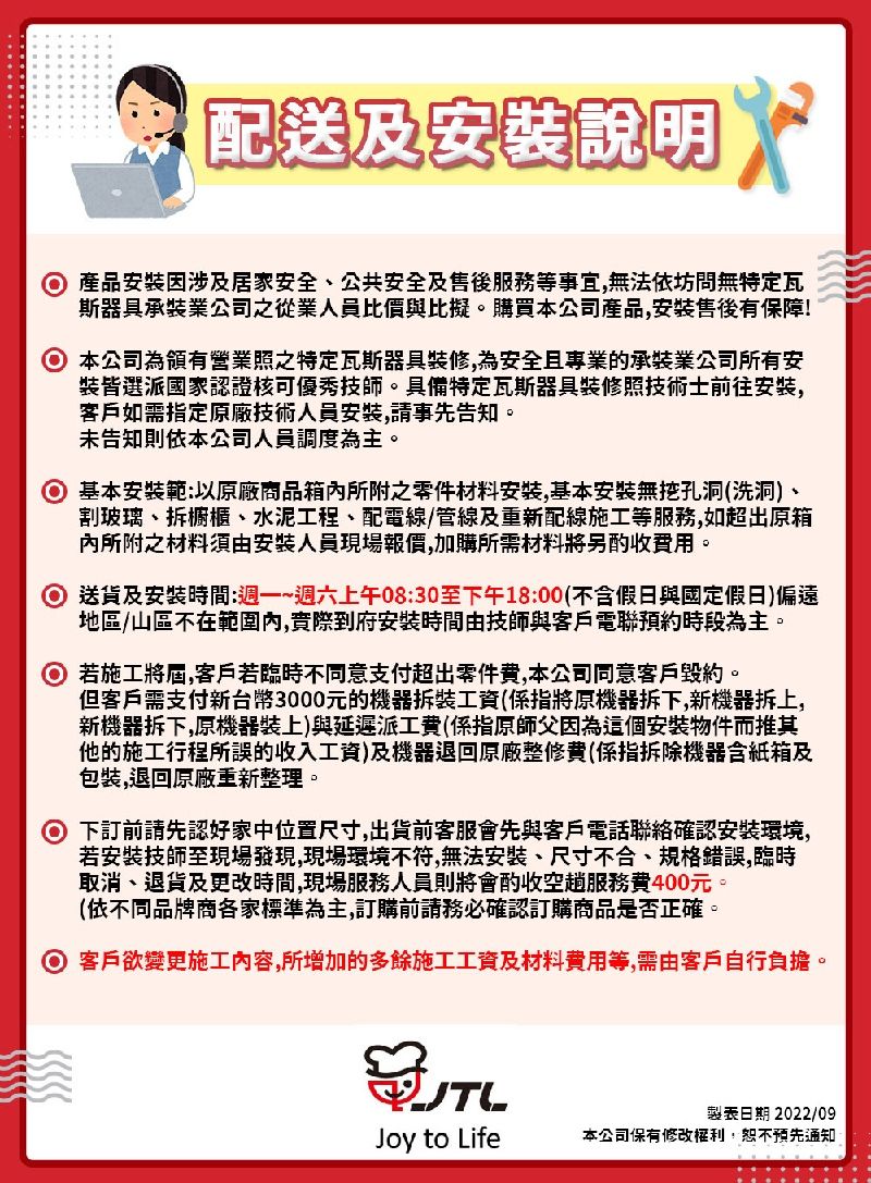 配送及說明產品安裝因涉及居家安全、公共安全及售後等事宜無法依坊問無特定瓦斯器具承裝業公司之從業人員比價與比擬。購買本公司產品,安装售後有保障!本公司為領有營業照之特定瓦斯器具裝修,為安全且專業的承裝業公司所有安裝皆選派國家認證核可優秀技師。具備特定瓦斯器具裝修照技術士前往安装,客戶如需指定原廠技術人員安裝,請事先告知。未告知則依本公司人員調度為主。 基本安裝範以原廠商品箱所附之零件材料安装,基本安裝無挖孔洞(洗洞)、割玻璃、拆櫥櫃、水泥工程、配電線/管線及重新配線施工等服務,如超出原箱所附之材料須由安裝人員現場報價,加購所需材料將另酌收。 送貨及安裝時間:週一~週六上午08:30至下午18:00(不含假日與國定假日)偏遠地區/山區不在範圍內,到府安裝時間由技師與客戶電聯預約時段為主。 若施工將屆,客戶若臨時不同意支付超出零件黄,本公司同意客戶毀約。但客戶需支付新台幣3000元的機器拆裝工資(係指將原機器拆下,新機器拆上,新機器拆下,原機器裝上)與延遲派工費(係指原師父因為這個安裝物件而推其他的施工行程所誤的收入工資)及機器退回原廠整修費(係指拆除機器含紙箱及包裝,退回原廠重新整理。下訂前請先認好家中位置尺寸,出貨前客服會先與客戶電話聯絡確認安裝環境,若安裝技師至現場發現,現場環境不符,無法安裝、尺寸不合、規格錯誤,臨時取消、退貨及更改時間,現場服務人員則將會酌收空服務費400元。(依不同品牌商各家標準為主,訂購前請務必確認訂購商品是否正確。 客戶欲變更施工内容,所增加的多餘施工工資及材料費用等,需由客戶自行負擔。製表日期 2022/09Joy to Life本公司保有修改權利,恕不預先通知