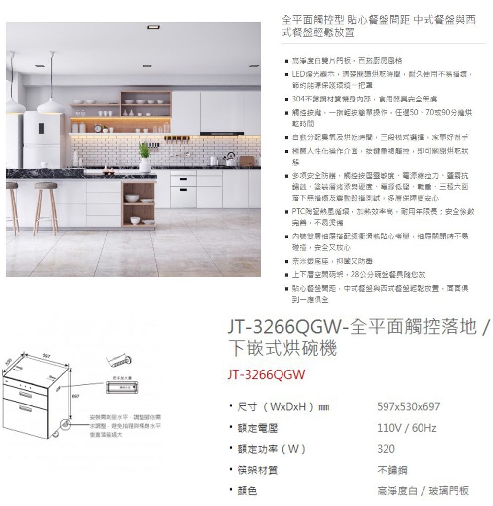 全平面觸控型 貼心餐盤間距 中式餐盤西式餐盤輕鬆放置 高淨度白雙片門板百搭廚房風格 LED燈光顯示清楚閱讀烘乾時間耐久使用不易損壞,節約能源保護環境一把罩 304不鏽鋼材質機內,食用器具安全無虞 觸控按鍵,一指簡單操作,任選50、70或90分鐘烘乾時間自動分配臭氧及烘乾時間,三段模式選擇,家事好幫手 極簡人性化操作介面,按鍵重複觸控,即可關閉烘乾狀態多項安全防護,觸控按壓靈敏度、電源線拉力、鹽霧抗鏽蝕、塗裝烤漆與硬度、電源低壓、載重、六面落下無損傷及震動毀損測試,多層保障更安心 PTC陶瓷熱風循環,加熱效率高,耐用年限長;安全係數完善,不易內裝雙層抽屜搭配緩衝滑軌貼心考量,抽屜關閉時不易碰撞,安全又放心 奈米銀底座,抑菌又■ 上下層空間碗架,28公分碗盤餐具您放■ 貼心餐盤間距,中式餐盤與西式餐盤輕鬆放置,面面俱到一應俱全JT-3266QGW-全平面觸控落地/下嵌式烘碗機JT-3266QGW尺寸(WxDxH) 597x530x697安裝,部,避免與身 額定電壓110V/額定功率(W)320 筷架材質顏色不鏽鋼高淨度白/玻璃門板