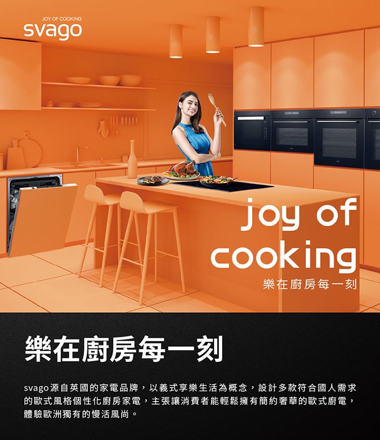 JOY OF COOKINGjoy ofcooking樂在廚房每一刻樂在廚房每一刻svago源自英國的家電品牌,以義式享樂生活為概念,設計多款符合國人需求的歐式風格個性化廚房家電,主張讓消費者能輕鬆擁有簡約奢華的歐式廚電,體驗歐洲獨有的慢活風尚。