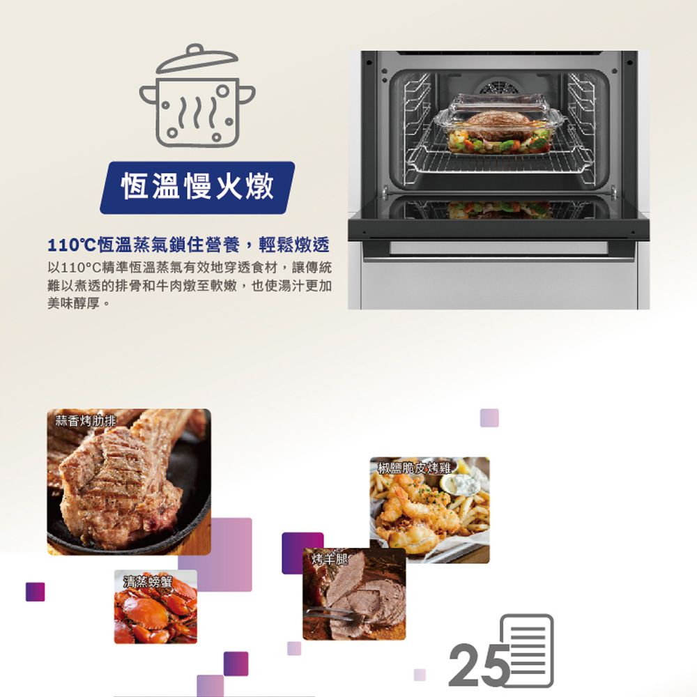 恆溫慢火燉110恆溫蒸氣鎖住營養輕鬆燉透以110°C精準恆溫蒸氣有效地穿透食材,讓傳統難以煮透的排骨和牛肉燉至軟嫩,也使湯汁更加美味醇厚。蒜香烤清蒸螃蟹烤羊腿椒鹽脆皮烤雞,25
