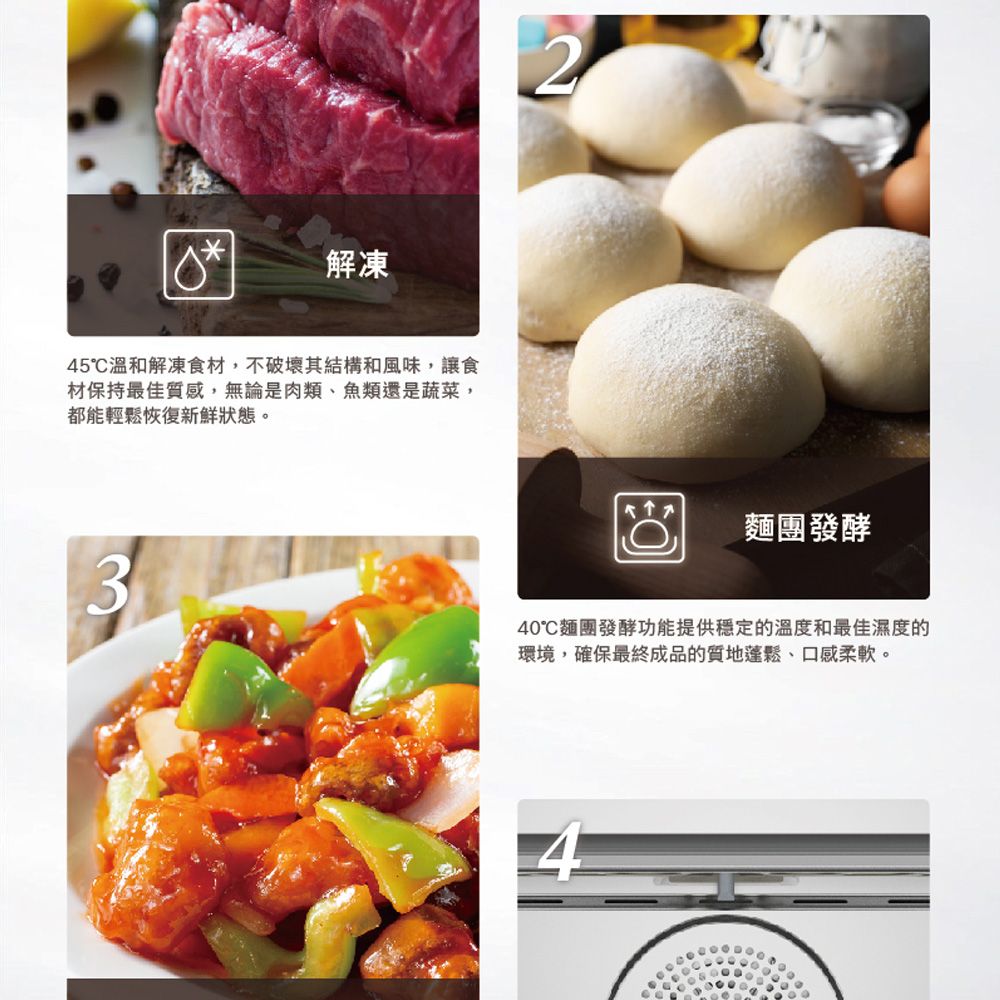 解凍45溫和解凍食材,不破壞其結構和風味,讓食材保持最佳質感,無論是肉類、魚類還是蔬菜,都能輕鬆恢復新鮮狀態。32麵團發酵40麵團發酵功能提供穩定的溫度和最佳濕度的環境,確保最終成品的質地蓬鬆、口感柔軟。4