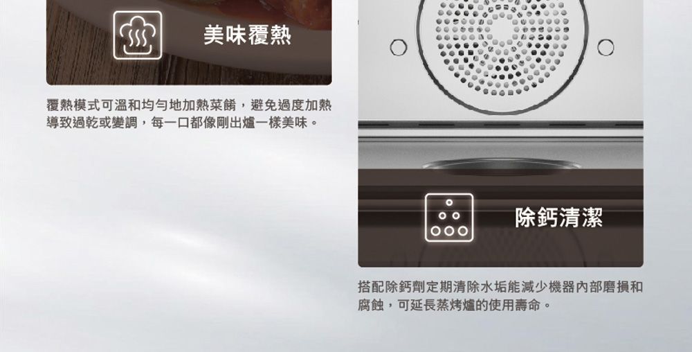 美味覆熱覆熱模式可溫和均勻地加熱菜餚,避免過度加熱導致過乾或變調,每一口都像剛出爐一樣美味。除鈣清潔搭配除鈣劑定期清除水垢能減少機器內部磨損和腐蝕,可延長蒸烤爐的使用壽命。