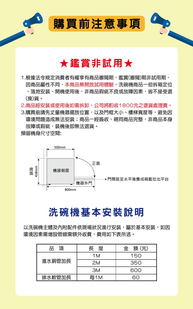 購買前注意事項★鑑賞非試用★1.根據法令規定消費者有權享有商品審閱期,鑑賞(審閱)期非試用期,因商品屬性不同,本商品無開放試用體驗,洗碗機商品一但拆箱定位、落地安裝、開機使用後,非商品瑕疵不良或故障因素,皆不接受退(換)貨。2.商品經安裝或使用後如需拆卸,公司將酌收1800元之退貨處理費。3.購買前請先丈量機器擺放位置,以及門框大小、樓梯寬度等,避免因環境問題造成無法安裝;商品一經簽收,視同商品完整,非商品本身故障或瑕疵,裝機後即無法退貨。預留機身尺寸空間:438mm500mm正面機器側面門開啟呈水平後變成碗籃拉出平台機器外門800mm洗碗機基本安裝說明以洗碗機主體及內附配件依現場狀況進行安裝,屬於基本安裝,如因環境因素需增設管線需額外收費,費用如下表所述。品項長度金額(元)1M150進水銅管加長2M3503M600排水軟管加長每1M60