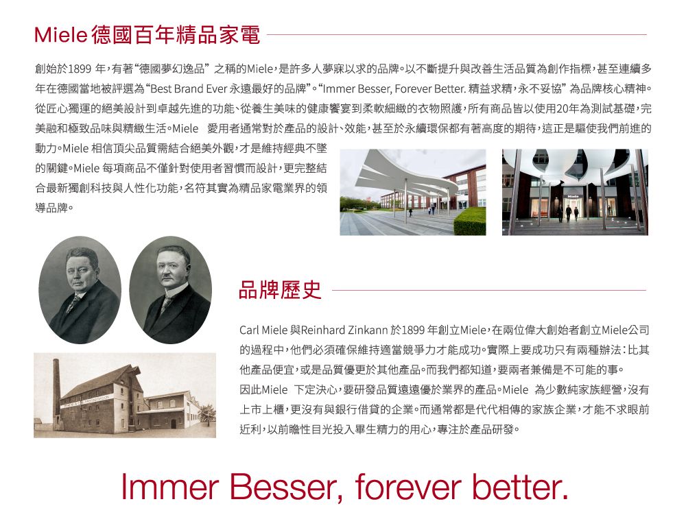 Miele 德國百年精品家電創始於1899年有著“德國夢幻逸品”之稱的Miele是許多人夢寐以求的品牌。以不斷提升與改善生活品質為創作指標,甚至連續多年在德國當地被評選為“Best Brand Ever 永遠最好的品牌”。“Immer Besser, Forever Better. 精益求精,永不妥協”為品牌核心精神。從匠心獨運的絕美設計到卓越先進的功能、從養生美味的健康饗宴到柔軟細緻的衣物照護,所有商品皆以使用20年為測試基礎,完美融和極致品味與精緻生活。Miele 愛用者通常對於產品的設計、效能,甚至於永續環保都有著高度的期待,這正是驅使我們前進的動力。Miele 相信頂尖品質需結合絕美外觀,才是維持經典不墜的關鍵。Miele 每項商品不僅針對使用者習慣而設計,更完整結合最新獨創科技與人性化功能,名符其實為精品家電業界的領導品牌。品牌歷史Carl Miele 與Reinhard Zinkann 於1899年創立Miele,在兩位偉大創始者創立Miele公司的過程中,他們必須確保維持適當競爭力才能成功。實際上要成功只有兩種辦法:比其他產品便宜,或是品質優更於其他產品。而我們都知道,要兩者兼備是不可能的事。因此Miele 下定決心,要研發品質遠遠優於業界的產品。Miele 為少數純家族經營,沒有上市上櫃,更沒有與銀行借貸的企業。而通常都是代代相傳的家族企業,才能不求眼前近利,以前瞻性目光投入畢生精力的用心,專注於產品研發。Immer Besser, forever better.