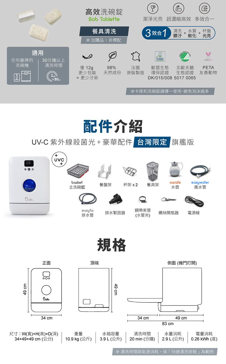 適用洗碗錠 Tablette餐具清洗B潔淨光亮 超濃縮高效 多效合一3效合 光亮清洗 水質 杯盤 加購品,非標配任何廠牌的洗碗機30分鐘以上清洗時間僅12gp98%法國生態PETA更少包裝天然成份原裝製造30= 更少汙染環保認證 生態認證 友善動物DK/015/00850170065※卡匣和洗碗錠請擇一使用,避免泡沫過多49 cm配件介紹UV-C 紫外線殺菌光+豪華配件 台灣限定 旗艦版+UVCbasketcarafe餐盤架主洗碗籃杯架 x2 餐具架easywater水壺進水管easyfix鋼帶管排水緊固器螺絲開瓶器電源線排水管(水管夾)正面頂端規格側面(機門打開)Bob49 cm34 cm34 cm49 cm83 cm尺寸:W(寬)xH(高)(深)重量水箱容量清洗時間水量消耗電量消耗34x49x49 cm (公分)10.9 kg (公斤)3.9L(公升) 20min(分鐘)2.9L(公升)0.26  (度)※清洗時間與能源消耗,採「快速清洗排程」為範例