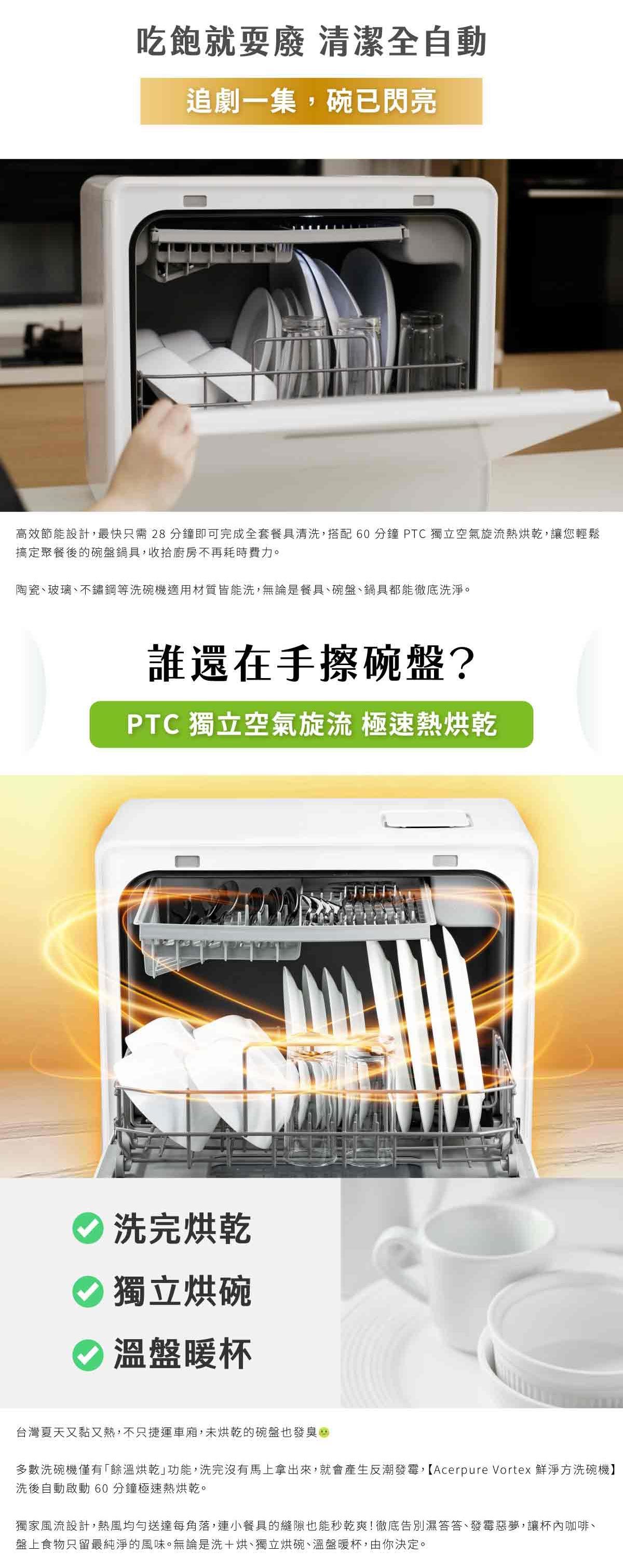 吃飽就耍廢 清潔全自動追劇一集,碗已閃亮高效節能設計,最快只需28 分鐘即可完成全套餐具清洗,搭配 60分鐘  獨立空氣旋流熱烘乾,讓您輕鬆搞定聚餐後的碗盤鍋具,收拾廚房不再耗時費力。陶瓷、玻璃、不鏽鋼等洗碗機適用材質皆能洗,無論是餐具、碗盤、鍋具都能徹底洗淨。誰還在手擦碗盤?PTC 獨立空氣旋流 極速熱烘乾洗完烘乾獨立烘碗溫盤暖杯台灣夏天又黏又熱,不只捷運車廂,未烘乾的碗盤也發臭多數洗碗機僅有「餘溫烘乾功能,洗完沒有馬上拿出來,就會產生反潮發霉,【Acerpure Vortex 鮮淨方洗碗機】洗後自動啟動 60分鐘極速熱烘乾。獨家風流設計,熱風均勻送達每角落,連小餐具的縫隙也能秒乾爽!徹底告別濕答答、發霉惡夢,讓杯內咖啡、盤上食物只留最純淨的風味。無論是洗+烘、獨立烘碗、溫盤暖杯,由你決定。
