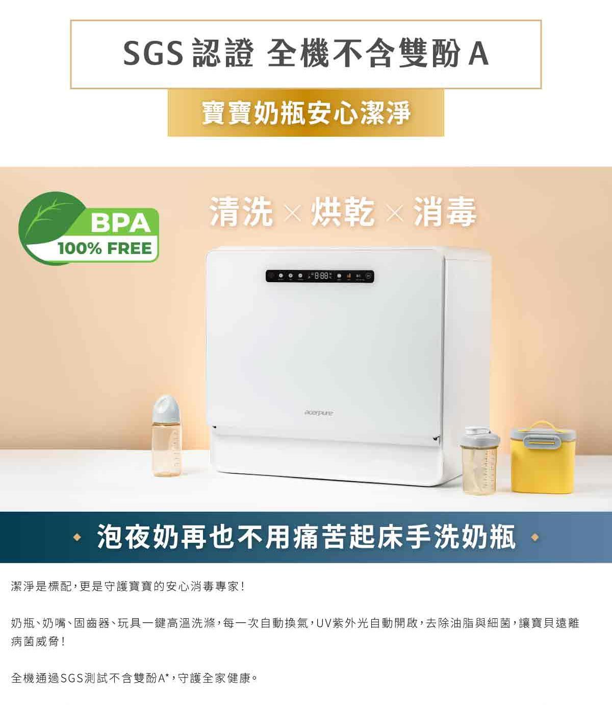 SGS認證 全機不含雙酚A寶寶奶瓶安心潔淨BPA清洗烘乾消毒100% FREEacerpure泡夜奶再也不用痛苦起床手洗奶瓶潔淨是標配,更是守護寶寶的安心消毒專家!奶瓶、奶嘴、固齒器、玩具一鍵高溫洗滌,每一次自動換氣,UV紫外光自動開啟,去除油脂與細菌,讓寶貝遠離病菌威脅!全機通過SGS測試不含雙酚A*,守護全家健康。