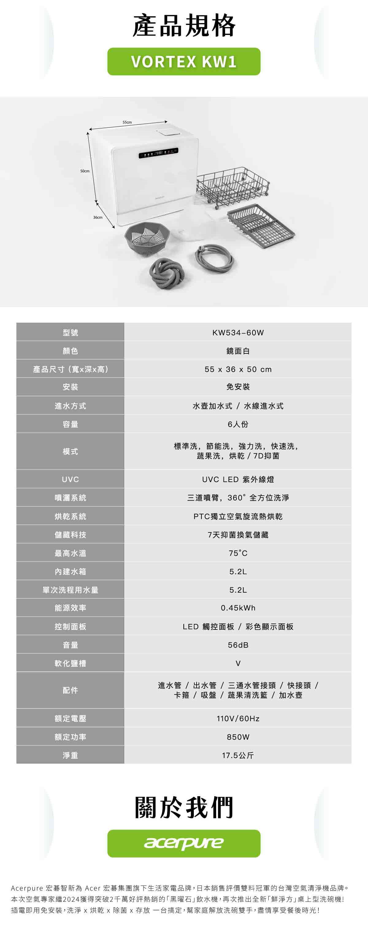 型號50cm36cm55cm產品規格ORTEX KW1KW534-60W顏色鏡面白產品尺寸(寬深高)55  36 x 50cm安裝免安裝進水方式容量模式UV水壺加水式/水線進水式6人份標準洗,節能洗,強力洗,快速洗,蔬果洗,烘乾/7D抑菌UVC LED 紫外線燈噴灑系統三道噴臂,360°全方位洗烘乾系統儲藏科技PTC獨立空氣旋流熱烘乾7天抑菌換氣儲藏最高水溫75°C內建水箱單次洗程用水量5.2L5.2L能源效率0.45kWh控制面板LED 觸控面板/彩色顯示面板音量56dB軟化鹽槽V配件額定電壓額定功率淨重進水管/出水管/三通水管接頭/快接頭 /卡箍 / 吸盤/蔬果清洗/加水壺110V/850W17.5公斤關於我們acerpureAcerpure 宏碁智新為 Acer 宏碁集團旗下生活家電品牌,日本銷售評價雙料冠軍的台灣空氣清淨機品牌。本次空氣專家繼2024獲得突破2千萬好評熱銷的「黑曜石飲水機,再次推出全新「鮮淨方」桌上型洗碗機!插電即用免安裝,洗淨x烘乾 x  x 存放一台搞定,幫家庭解放洗碗雙手,盡情享受餐後時光!