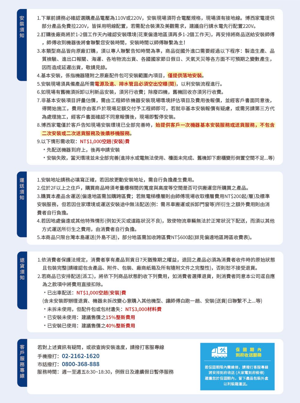 .下單前務必確認選購產品電壓為110V220V現場須符合電壓規格現場須有接地線。博西家電提供產品免費拉220V,皆採用明線配置,若配合裝潢及美觀需求,建議自行水電先行配置220V。2. 訂購將於1-2個工作天確認安裝環境花東偏遠地區須再多1-2個工作天,再安排將商品送給安裝師傅師傅收到器後將會聯繫您安裝時間,安裝時間以師傅聯繫為主!本類型商品皆向原廠訂購,須以專人聯繫告知時間為準,商品從國外口需要經過以下程序製造生產品質檢驗、進出口報關、海運、各地物流出貨、各國國家節假日、天氣天災等各方面不可預期之變數產生,因而造成延遲出貨,敬請見諒。4. 基本安裝,係指機器隨附之原廠配件包可安裝範圍內項目,僅提供落地安裝。5.安裝現場須具備產品所需電源及進、排水管且必须空出空(,以利流程進行。6.如現場有舊機須拆卸以利新品安裝,須另行收費;除廢四機,舊機回收亦須另行收費。非基本安装项目評量估價,需由工程師依機器安裝現場環境評估項目及後,並經同意後,得開始施工,費用亦由客戶於現場足額交付予工程師即可,若就非基本安裝報價有疑慮,或需另請第三方代為處理施工,經客戶書面確認不同意報價後,現場即暫停安装。8.博西家電僅於客戶告知現場安裝環境已全部完善時,始提供客戶一次機器基本安裝或服務,不包含安装或二次送貨服務及後續移機服務。先配送機器到府,後再申請安裝*安裝敗,當天環境並未全部完善(進排水或電無法使用、檯面未完成、舊機卸下廚櫃變形倒置空間等9. 以下情形需收取:NT$1,000空趟(安裝)費1安裝地址請務必填寫正確,故安装地址,需自行產生費用。2.位於2F以上之住戶,購買商品時須考量樓梯間的寬度與高度等空間是否可供搬運您所購買之產品。3.購買本產品含(偏遠地區需加購跨區費;若無電梯則由師傅現場收取樓費用NT$200起/層)及標準安裝服務,但若因住家環境或運送安裝途中無法配送(例:需吊車搬運或拆卸門窗等)所衍生之額外費用則由消費者自行負擔。4.若因地處偏遠或其他特殊情形(例如天災或道路狀況不良),致使物流車輛無法於正常狀況下配送,而須以其他方式運送所衍生之費用,由消費者自行負擔。5.本商品只限台灣本島運送(外島不送),部分地區需加收跨區費NT$600起(詳見偏遠地區跨區收費表)。1.依消費者保護法規定,消費者享有產品到貨7天猶豫期之權益,退回產品必須為消費者收件時的原始狀態且包裝完整(請確認包含產品、附件、包裝、廠商紙箱及所有隨附文件之完整性),否則恕不接受。2. 若商品已安排配送(派工),將依下列商品狀態酌收下列費用,如消費者選擇退貨,則消費者同意本公司逕自應為之款項中將費用直接扣除。* 已出車配送:NT$1,000空趟(安裝)費(含未安裝即辦理退貨、機器未拆改變心意購入其他、讓師傅白跑一趟、安装(送貨)日聯繫不上)*未拆未使用,但配件包或包材失:NT$3,000材料費*已安裝未使用:建議售價之15%整新費用*已安裝已使用:建議售價之40%整新費用客戶服務若對上述資訊有疑問,或欲查詢安裝進度,請撥打客服專線服務時間:週一至週五8:30~18:30,例假日及連續假日暫停服務手機撥打:02-2162-1620市話撥打:0800-368-888保固期內到府收送服務若保固期限內需維修,請撥打客服專線將安排到府收送(大家電到府檢修)建議您於保固期內,留下產品包裝外盒以利裝箱運送。