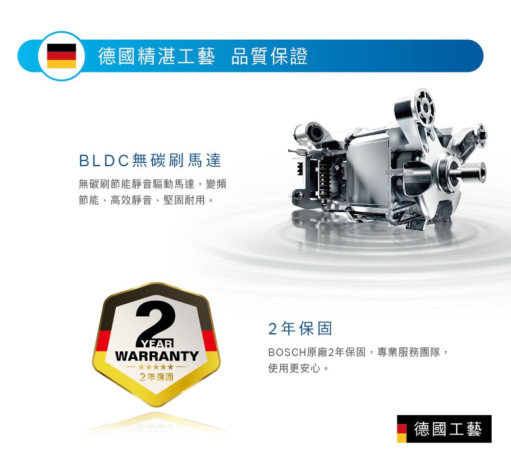 德國精湛工藝 品質保證BLDC無碳刷馬達無碳刷節能靜音驅動馬達,變頻節能、高效靜音、堅固耐用。2YEARWARRANTY2年保固2年保固BOSCH原廠2年保固,專業服務團隊,使用更安心。德國工藝