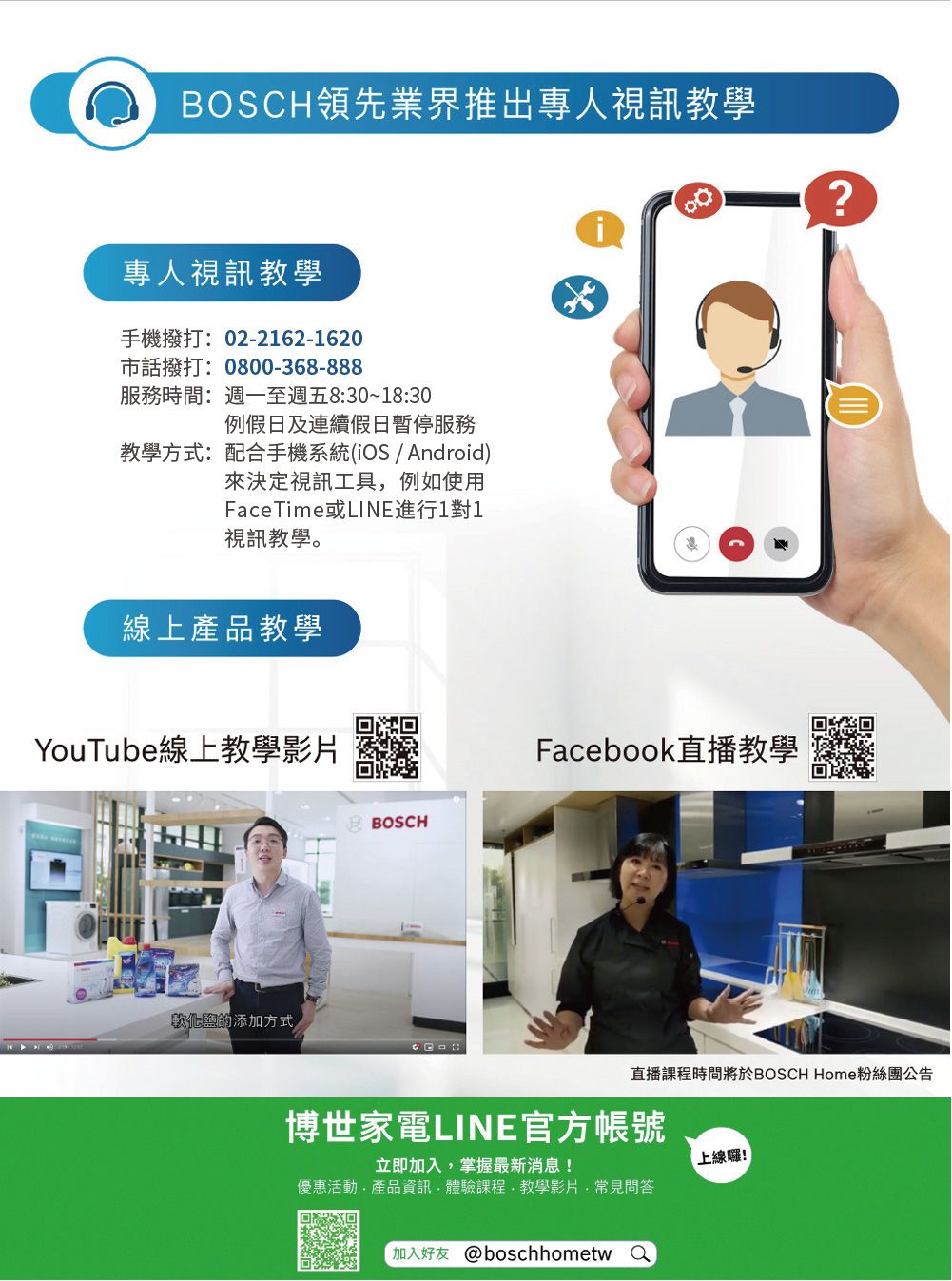 BOSCH領先業界推出專人視訊教學專人視訊教學手機撥打: 02-2162-1620市話撥打:0800-368-888服務時間:週一至週五8:30~18:30例假日及連續假日暫停服務教學方式:配合手機系統(OS/Android)來決定視訊工具例如使用FaceTime或LINE進行1對1視訊教學。線上產品教學YouTube線上教學影片BOSCH鹽的添加方式i?ofFacebook直播教學直播課程時間將於BOSCH Home粉絲團公告博世家電LINE官方帳號立即加入掌握最新消息!優惠活動產品資訊,體驗課程,教學影片常見問答上線囉!加入好友 @boschhometw