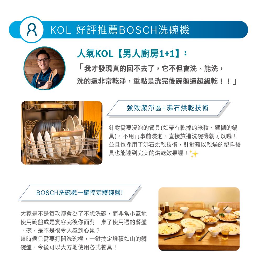 KOL 好評推薦BOSCH洗碗機人氣KOL【男人廚房1+1】:「我才發現真的回不去了,它不但會洗、能洗,洗的還非常乾淨,重點是洗完後碗盤還超級乾!!」強效潔淨區+沸石烘乾技術針對需要浸泡的餐具(如帶有乾掉的米粒、麵糊的鍋具),不用再事前浸泡,直接放進洗碗機就可以囉!並且也採用了沸石烘乾技術,針對難以乾燥的塑料餐具也能達到完美的烘乾效果喔!BOSCH洗碗機一鍵搞定髒碗盤!大家是不是每次都會為了不想洗碗,而非常小氣地使用碗盤或是宴客完後你面對一桌子使用過的餐盤、碗,是不是很令人感到心累?這時候只需要打開洗碗機,一鍵搞定堆積如山的髒碗盤,今後可以大方地使用各式餐具!