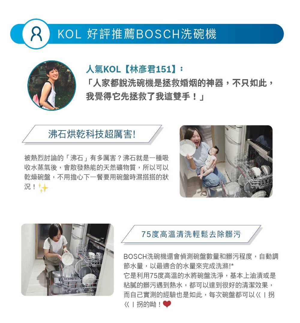 KOL 好評推薦BOSCH洗碗機人氣KOL【林彥君151】:「人家都說洗碗機是拯救婚姻的神器,不只如此,我覺得它先拯救了我這雙手!沸石烘乾科技超厲害!被熱烈討論的「沸石」有多厲害?沸石就是一種吸收水蒸氣後,會散發熱能的天然礦物質,所以可以乾燥碗盤,不用擔心下一餐要用碗盤時濕搭搭的狀況!75度高溫清洗輕鬆去除髒污BOSCH洗碗機還會偵測碗盤數量和髒污程度,自動調節水量,以最適合的水量來完成洗滌!*它是利用75度高溫的水將碗盤洗淨,基本上油漬或是粘膩的髒污遇到熱水,都可以達到很好的清潔效果,而自己實測的經驗也是如此,每次碗盤都可以I拐的呦!