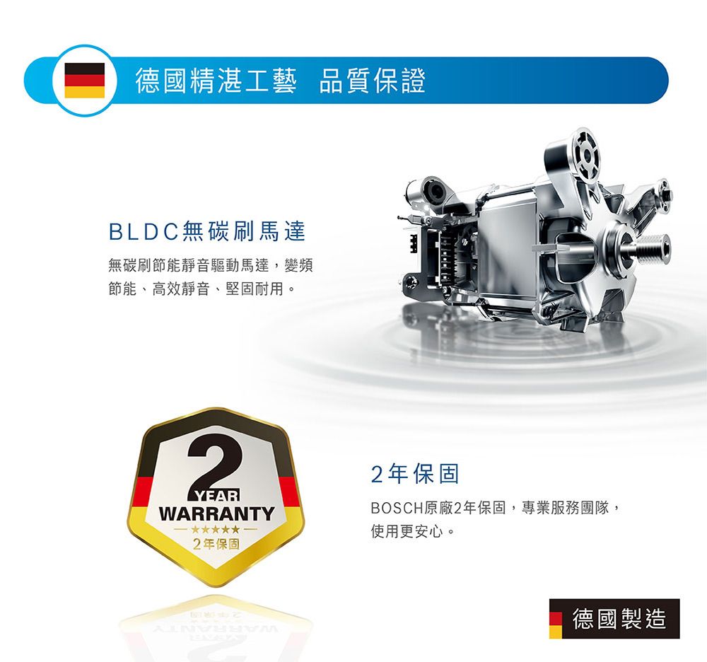 德國精湛工藝 品質保證BLDC無碳刷馬達無碳刷節能靜音驅動馬達,變頻節能、高效靜音、堅固耐用。2YEARWARRANTY2年保固2年保固BOSCH原廠2年保固,專業服務團隊,使用更安心。德國製造