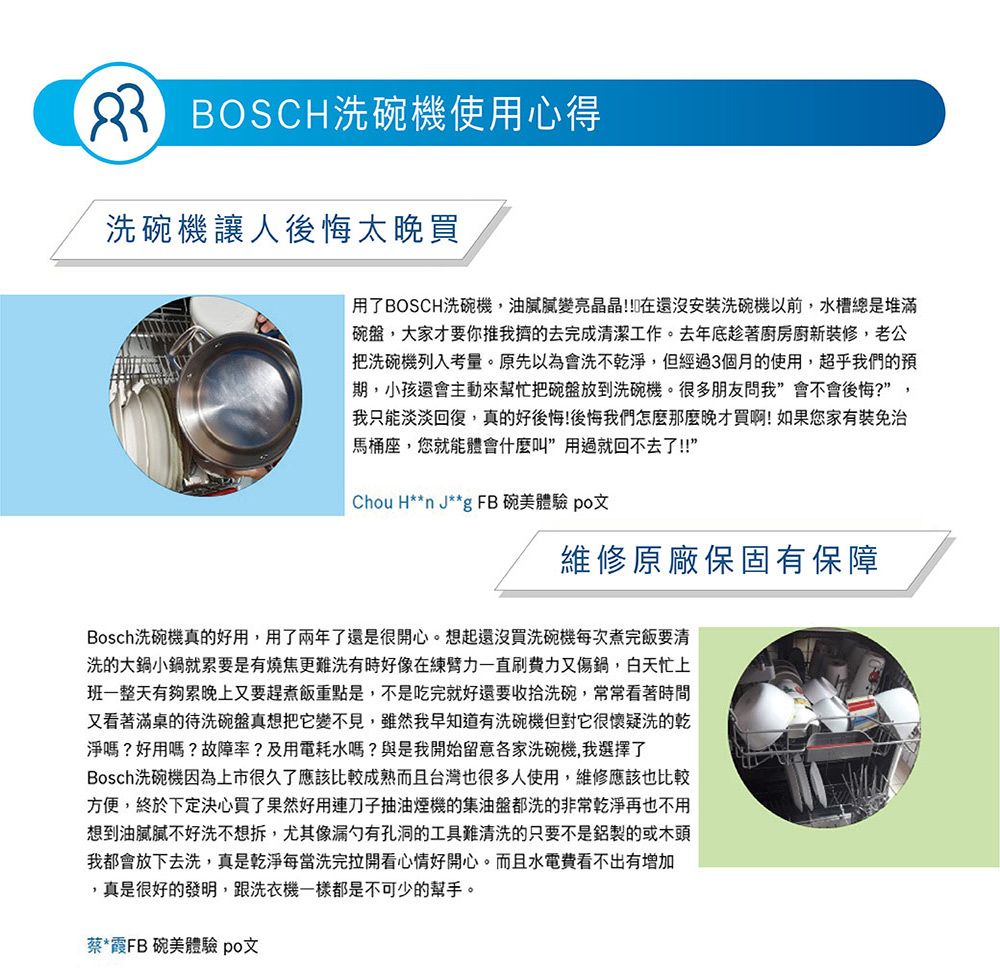 BOSCH洗碗機使用心得洗碗機讓人後悔太晚買用了BOSCH洗碗機,油膩變亮晶晶!!在還沒安裝洗碗機以前,水槽總是堆滿碗盤,大家才要你推我的去完成清潔工作。去年底趁著廚房廚新裝修,老公把洗碗機列入考量。原先以為會洗不淨,但經過3個月的使用,超乎我們的預期,小孩還會主動來幫忙把碗盤放到洗碗機。很多朋友問我會不會後悔?”,我只能淡淡回復,真的好後悔!後悔我們怎麼那麼晚才買啊!如果您家有免治馬桶座,您就能體會什麼叫”用過就回不去了!!”Chou H**n J**g FB 碗美體驗 po文維修原廠保固有保障Bosch洗碗機真的好用,用了兩年了還是很開心。想起還沒買洗碗機每次煮完飯要清洗的大鍋小鍋就累要是有燒焦更難洗有時好像在臂力一直刷費力又傷鍋,白天忙上班一整天有夠累晚上又要趕煮飯重點是,不是吃完就好還要收拾洗碗,常常看著時間又看著滿桌的待洗碗盤真想把它變不見,雖然我早知道有洗碗機但對它很懷疑洗的乾淨嗎?好用嗎?故障率?及用電耗水嗎?與是我開始留意各家洗碗機,我選擇了Bosch洗碗機因為上市很久了應該比較成熟而且台灣也很多人使用,維修應該也比較方便,終於下定決心買了果然好用刀子抽油煙機的集油盤都洗的非常乾淨再也不用想到油膩膩不好洗不想拆,尤其像漏勺有孔洞的工具難清洗的只要不是的或木頭我都會放下去洗,真是乾淨每當洗完拉開看心情好開心。而且水電費看不出有增加,真是很好的發明,跟洗衣機一樣都是不可少的幫手。蔡*霞FB碗美體驗 po文