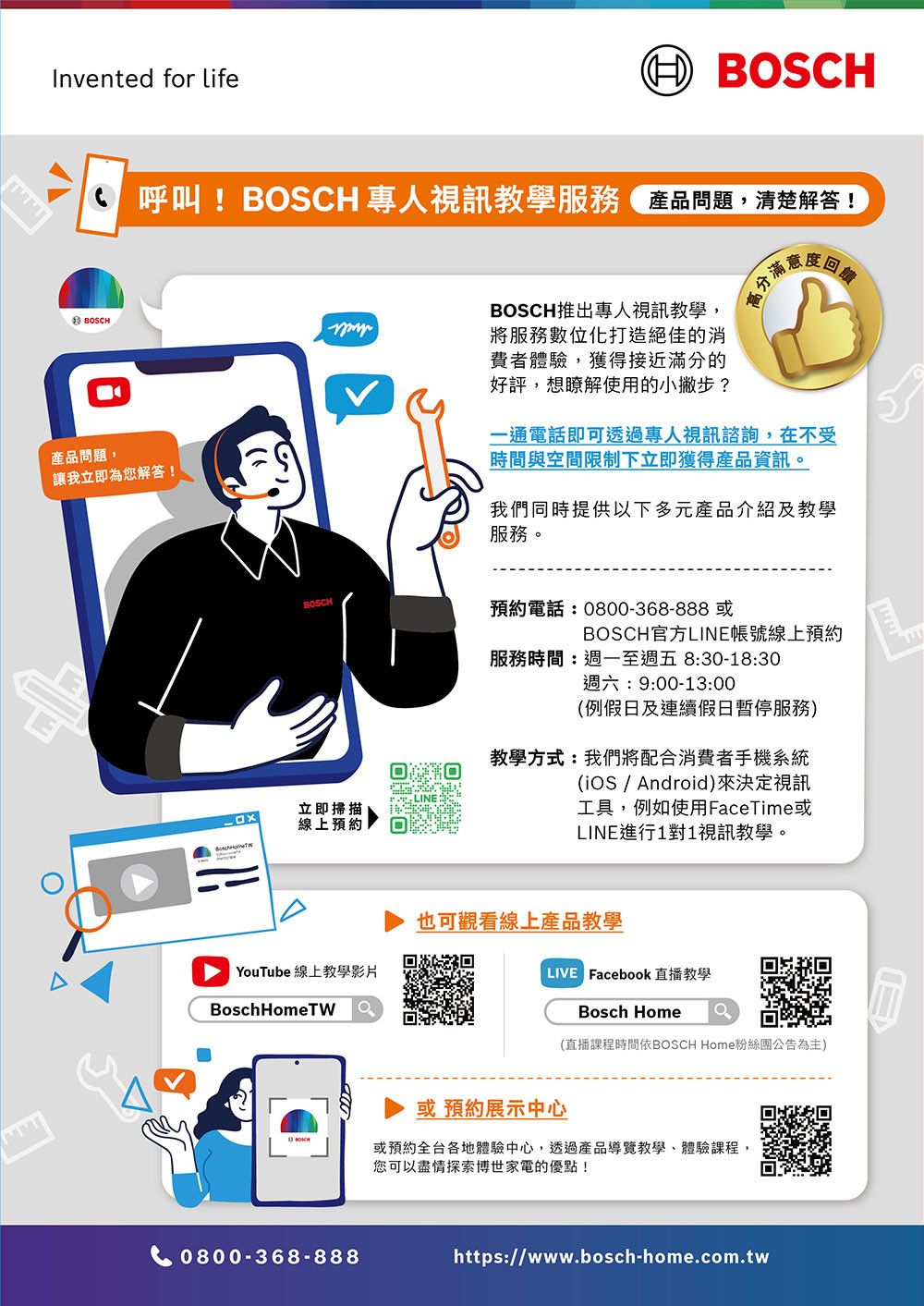 Invented for life()OSCH 呼叫! BOSCH 專人視訊教學服務品題,清楚解答!BOSCH產品問題,讓我立即為您解答!BOSCHBOSCH推出專人視訊教學,將服務數位化打造絕佳的消費者體驗,獲得接近滿分的好評,想瞭解使用的小撇步?立即掃描線上預約BYouTube 線上教學影片Bosch 0800-368-888一通電話即可透過專人視訊諮詢,在不受時間與空間限制下立即獲得產品資訊。我們同時提供以下多元產品介紹及教學服務。預約電話:0800-368-888 或BOSCH官方LINE帳號線上預約服務時間:週一至週五8:30-18:30週六:9:00-13:00(例假日及連續假日服務)教學方式:我們將配合消費者手機系統(iOS / Android)來決定視訊工具,例如使用FaceTime或LINE進行1對1視訊教學。也可觀看線上產品教學 Facebook直播教學Bosch Home(直播課程時間依BOSCH Home粉絲團公告為主)或預約展示中心或預約全台各地體驗中心,透過產品導覽教學、體驗課程,您可以盡情探索博世家電的優點!https://www.bosch-home.com.tw