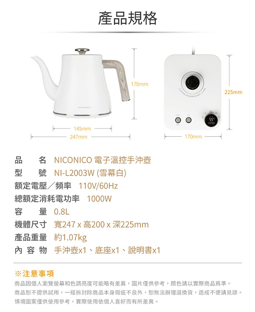 145mm247mm產品規格170mm名 NICONICO 電子溫控手沖壺型 號 NI-L2003W (雪幕白)額定電壓/頻率 110V/60Hz170mm0200225mm總額定消耗電功率 1000W容量 0.8L機體尺寸 寬247x高200x深225mm產品重量 約1.07kg 容 物 手沖壺x1、底座x1、說明書x1注意事項商品因個人瀏覽螢幕和色調亮度可能略有差異,圖片僅供參考,顏色以實際商品為準。商品恕不提供試用,一經拆封除商品本身瑕疵不良外,恕無法辦理退換貨,造成不便見諒。情境圖案僅供使用參考,實際使用依個人喜好而有所差異。