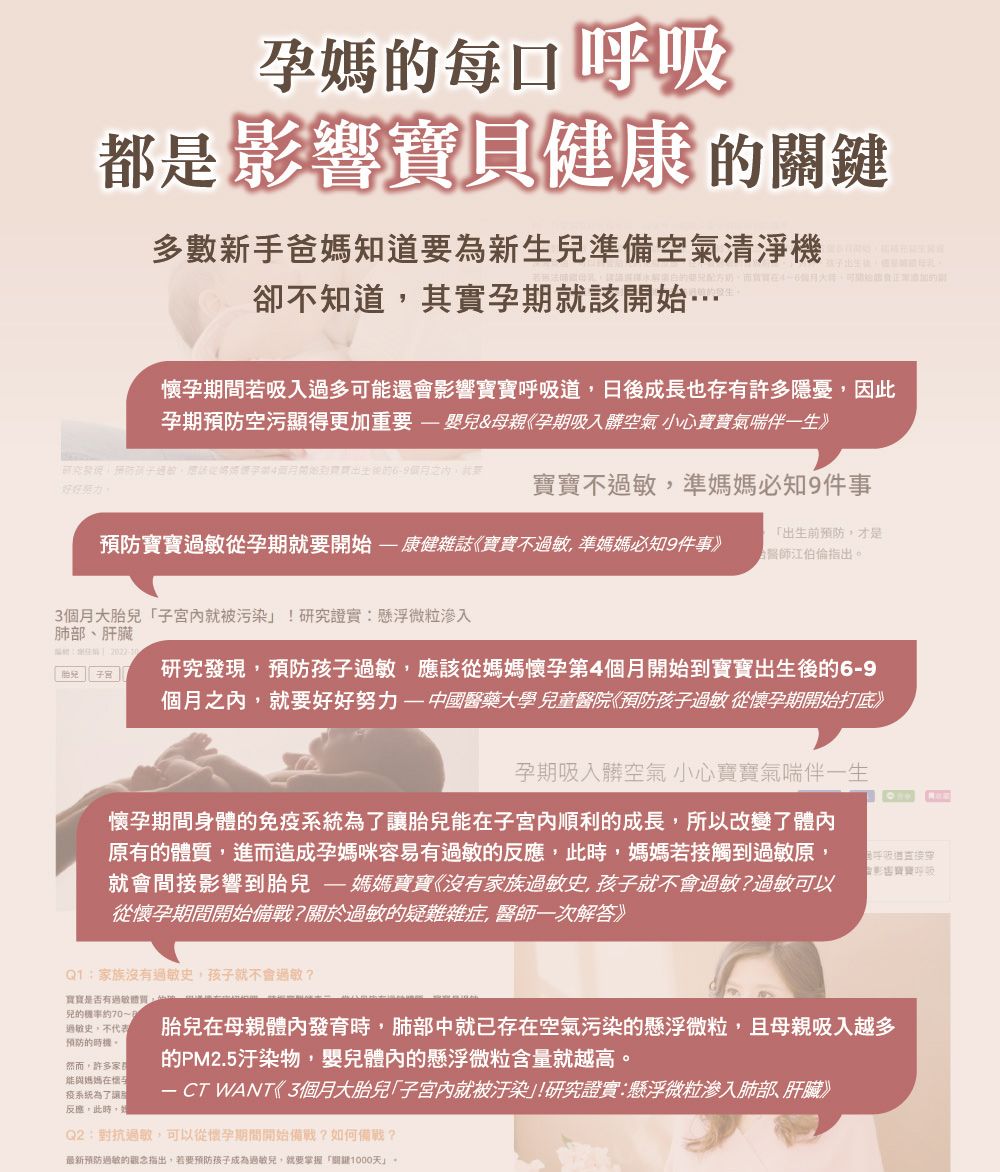 孕媽每吸都是影響健康鍵多數新手爸媽知道要為新準備空氣清淨機關卻不知道其實孕就該…孕期間若吸入過多可還會影響日成長也存有許多隱憂因此孕期空污顯得更加重要嬰兒&母親孕期吸入髒空氣 小心寶寶氣喘伴一生》研究預防孩子開始後的月之寶寶不過敏,準媽媽必知9件事預防寶寶過敏從孕期就要開始康健雜誌《寶寶不過敏,準媽媽必知9件事》出生前預防,才是江伯倫指出個月大「就被污染!研究證實懸浮微粒滲入肺部、肝臟生  2022胎兒   研究發現,預防孩子過敏,應該從媽媽懷孕第4個月開始到寶寶出生後的6-9個月之,就要好好努力——中國醫藥大學兒童醫院《預防孩子過敏從懷孕期開始打底》孕期吸入髒空氣 小心寶寶氣喘伴一生懷孕期間身體的免疫系統為了讓胎兒能在子宮內順利的成長,所以改變了體內原有的,進而造成孕媽咪容易有過敏的反應,此時,媽媽若接觸到過敏原,就會間接影響到胎兒- 媽媽寶寶《沒有家族過敏史,孩子就不會過敏?過敏可以從懷孕期間開始備戰?關於過敏的疑難雜症,醫師一次解答》呼吸道Q1:家族沒有過敏史,孩子就不會過敏?寶寶是否有過敏體質,兒的70~1過敏史,不代表預防的然而,許多能媽媽在懷疫系統為了讓反應,此時,胎兒在母親體內發育時,肺部中就已存在空氣污染的懸浮微粒,且母親吸入越多的PM2.5汙染物,嬰兒體內的懸浮微粒含量就越高。 CT WANT《3個月大胎兒「子宮內就被汙染」!研究證實:懸浮微粒滲入肺部、肝臟》Q2:對抗過敏,可以從懷孕期間開始備戰?如何備戰?最新预防過敏的觀念指出,若要預防孩子成為過敏兒,就要掌握「1000天」。