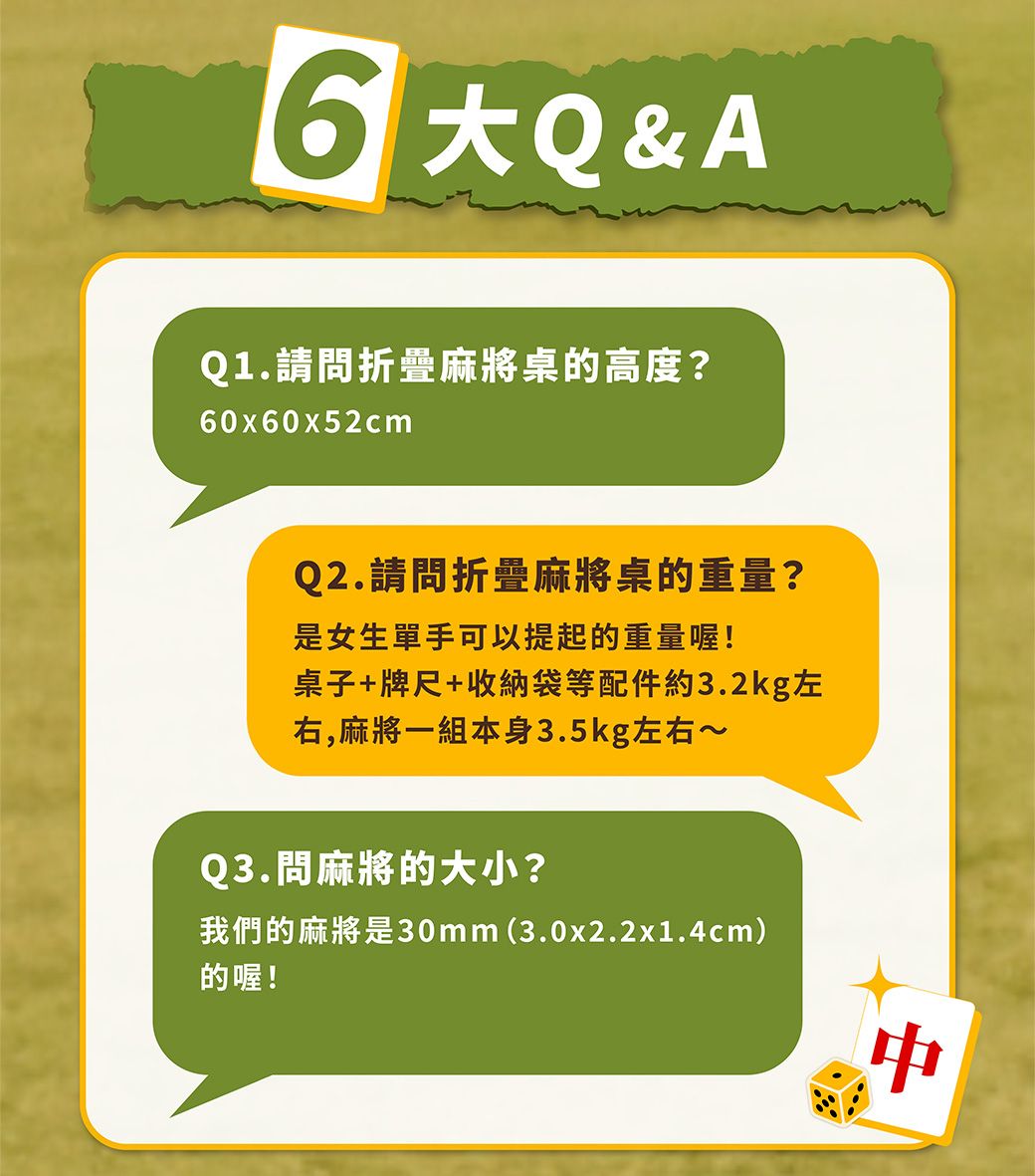 Q&AQ1.請問折疊麻將桌的高度?60x60x52cmQ2.請問折疊麻將桌的重量?是女生單手可以提起的重量喔!桌子+牌尺+收納袋等配件約3.2kg左右,麻將一組本身3.5kg左右~Q3.問麻將的大小?我們的麻將是30mm(3.0x2.2x1.4cm)的喔!