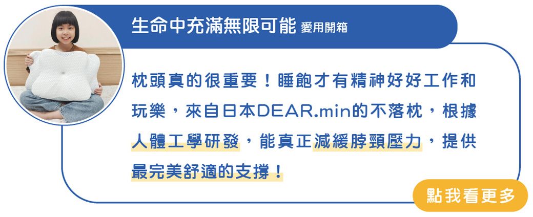 生命中充滿無限可能 用開箱枕頭真的很重要!睡飽才有精神好好工作和玩樂,來自日本DEAR.min的不落枕,根據人體工學研發,能真正減緩脖頸壓力,提供最完美舒適的支撐!點我看更多