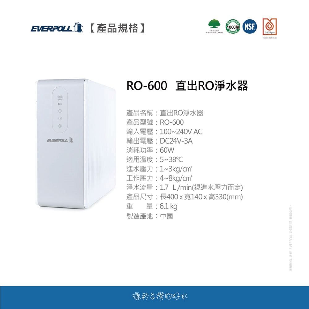 EVERPOLL【產品規格】RO-600 直出RO淨水器產品名稱:直出RO淨水器產品型號:RO-600輸入電壓:100~240V ACEVERPOLL輸出電壓:DC24V-3A消耗功率:60W適用溫度:5~38℃進水壓力:1~3kg/工作壓力:4~8kg/cm²淨水流量:1.7L/min(視進水壓力而定)產品尺寸:長400x寬140x高330(mm)重量:6.1kg製造產地:中國源於台灣的好水  EVERPOLL