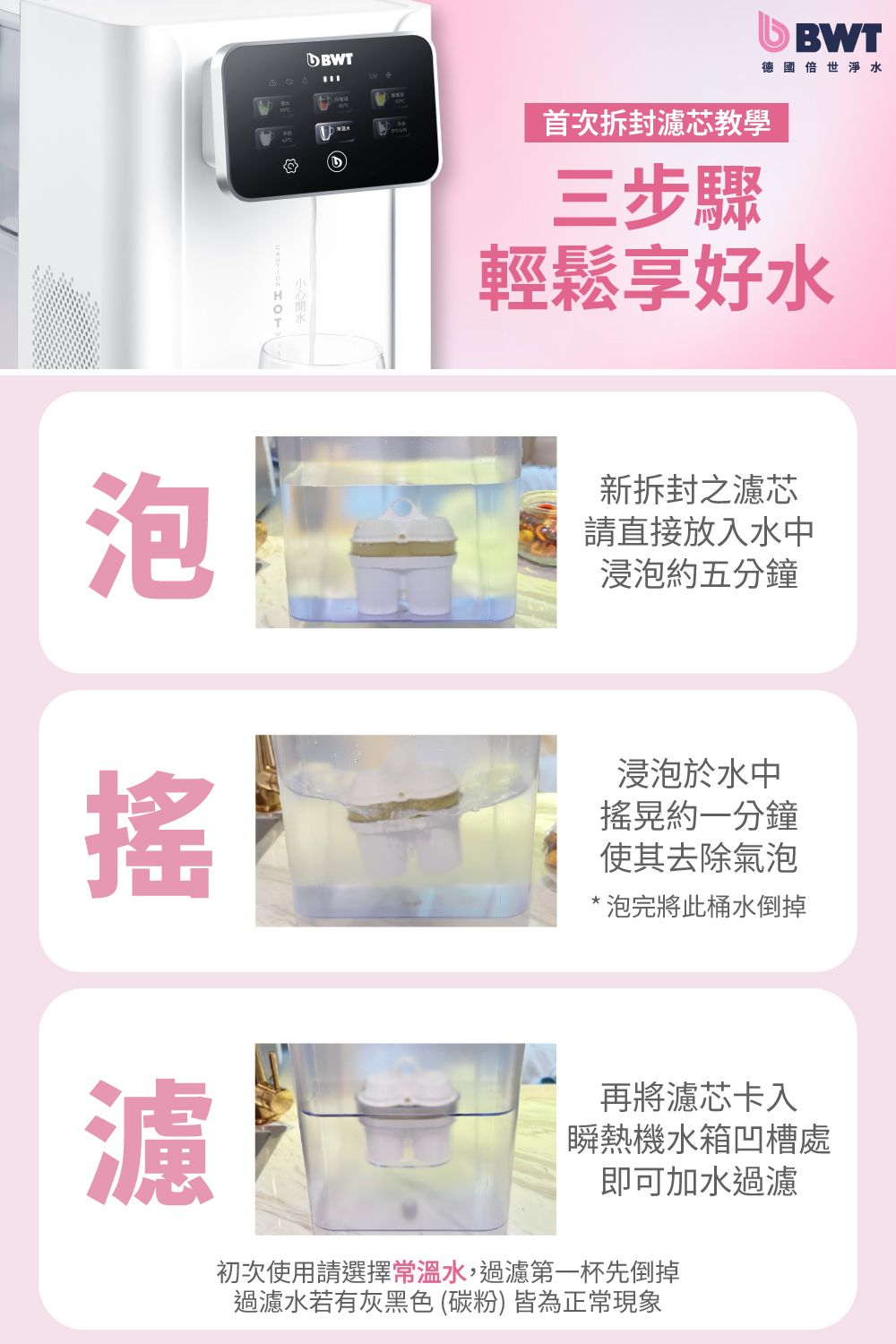 泡首次拆封芯教學三步驟BWT德國世淨水輕鬆享好水新拆封之濾芯請直接放入水中浸泡約五分鐘濾浸泡於水中搖晃約一分鐘使其去除氣泡*泡完將此桶水倒掉再將濾芯卡入瞬熱機水箱凹槽處即可加水過濾初次使用請選擇常溫水,過濾第一杯先倒掉過濾水若有灰黑色(碳粉)皆為正常現象