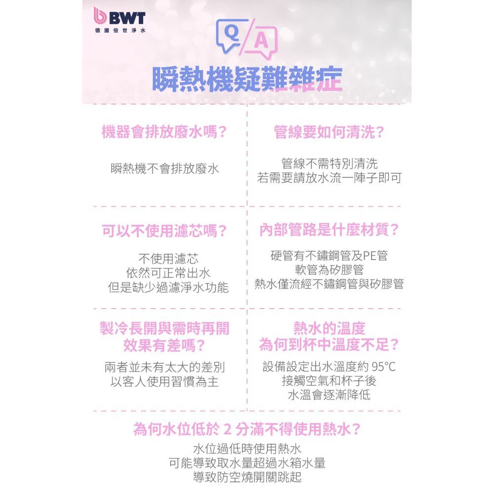 BWT德國世淨水瞬熱機疑難雜症機器會排放廢水嗎?管線要如何清洗?瞬熱機不會排放廢水管線不需特別清洗若需要請放水流一陣子即可可以不使用濾芯嗎?不使用濾芯依然可正常出水但是缺少過濾淨水功能製冷長開與需時再開效果有差嗎?兩者並未有太大的差別以客人使用習慣為主內部管路是什麼材質?硬管有不鏽鋼管及PE管軟管為矽膠管熱水僅流經不鏽鋼管與矽膠管熱水的溫度為何到杯中溫度不足?設備設定出水溫度約95接觸空氣和杯子後水溫會逐漸降低為何水位低於2分滿不得使用熱水?水位過低時使用熱水可能導致取水量超過水箱水量導致防空燒開關跳起