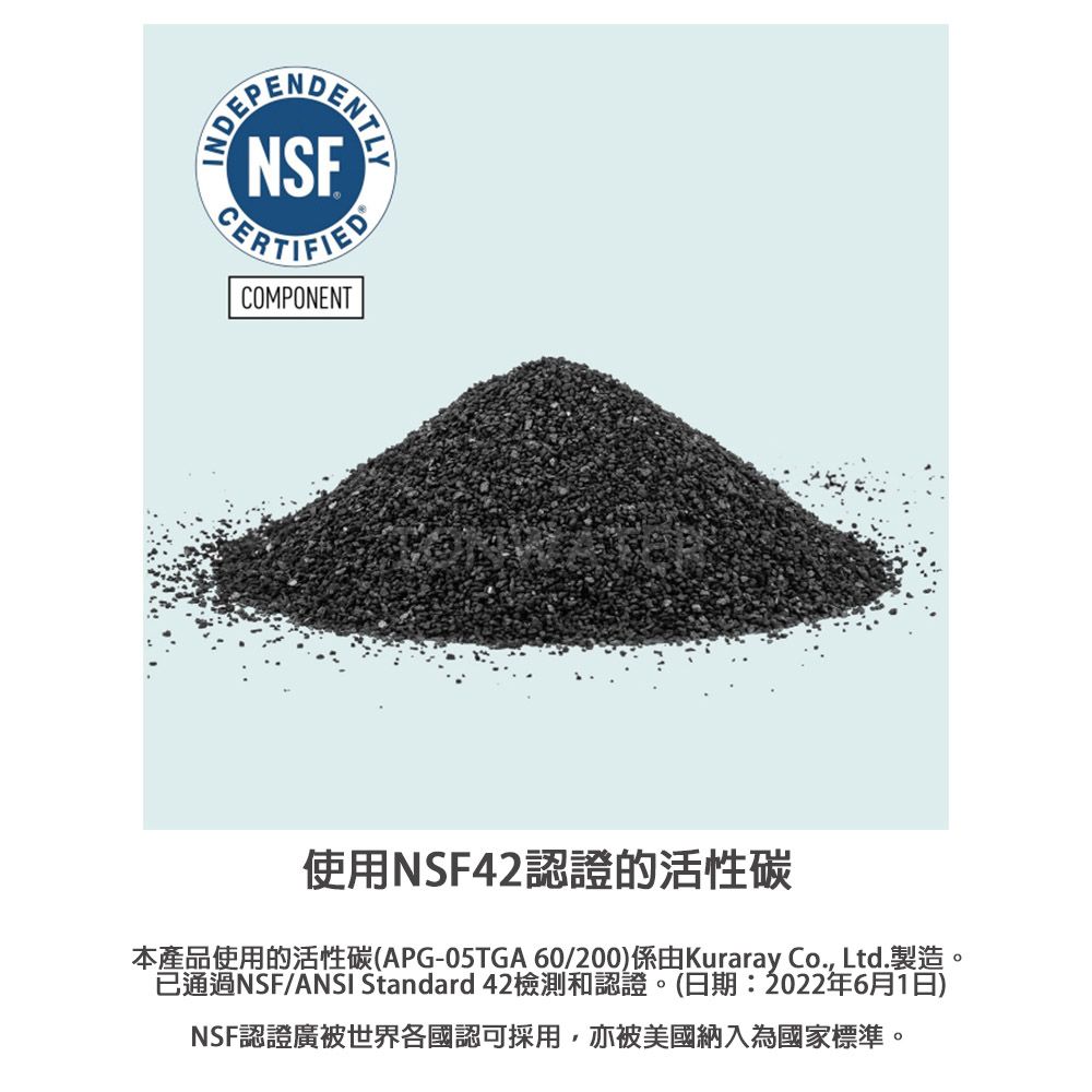 ENTLYNSFCERTIFIEDCOMPONENT使用NSF42認證的活性碳APG-05TGA 60/200)Kuraray Co., Ltd.已通過NSF/ANSI Standard 42檢測和認證。(日期:2022年6月1日)NSF認證廣被世界各國認可採用,亦被美國納入為國家標準。