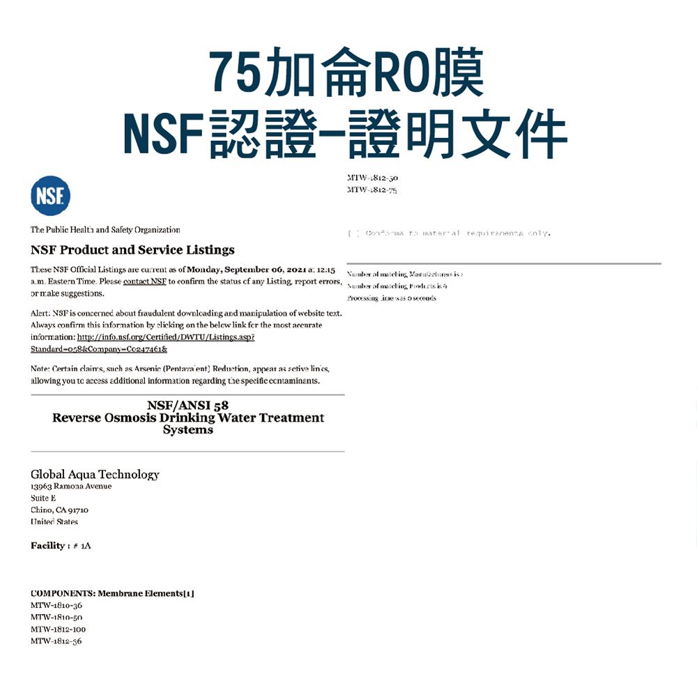 75加侖RO膜NSF認證證明文件MTWThe Public  nd Safety Organization    NSF Product and Service LtingsThese NSF Official Ltings are current as  Monday September  202 a 1215 Eastern Time Please contact NSF  confirm the status  any Listing rept errorsor make suggestionsAlert NSF is concerned about fraudulent downloading and manipulation  website text.Always confirm this inmation by clicking on the below link for the most information: http://info.nsf.org/Certified/WTU/Listings.asp?StandardCompany&Note: Certain claims, such as Arsenic (Pentava ent Reduction, appear as  ,allowing you to access additional information regarding the specific contaminants.NSF/ANSI 58Reverse Osmosis Drinking Water TreatmentSystemsGlobal Aqua Technology13963 Ramona AvenueSuite EChino, CA 91710United StatesFacility:  1A of ,  is of   isProcessing   D COMPONENTS: Membrane Elements1MTW-1810-36MTW-1810-50MTW-1812-100MTW-1812-36