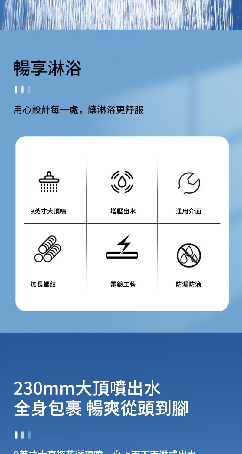 暢享淋浴用心設計每一處,讓淋浴更舒服9英寸大頂噴增壓出水通用介面加長螺紋電鍍工藝防漏防滴230mm大頂噴出水全身包裹 暢爽從頭到腳