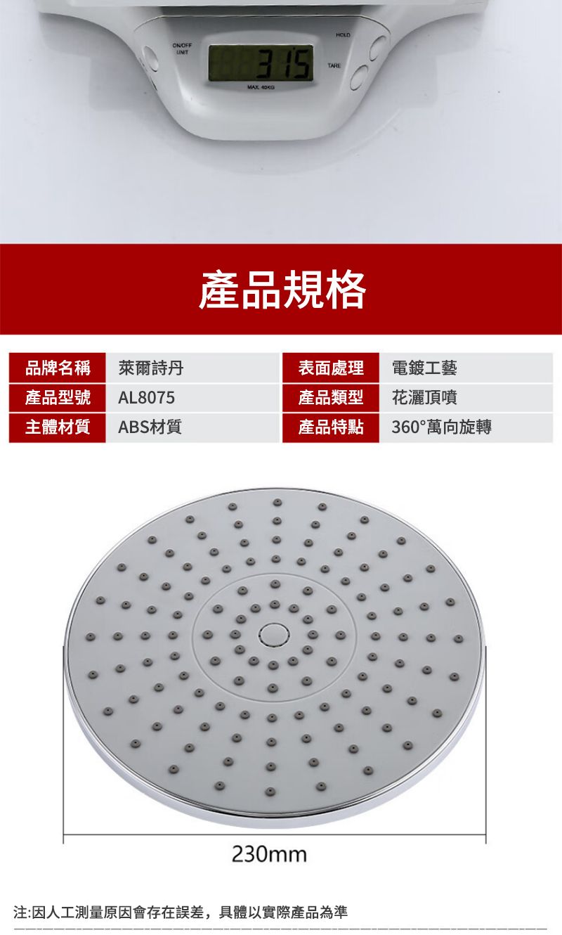 OFFTARE HOLD產品規格品牌名稱萊爾詩表面處理電鍍工藝產品型號AL8075產品類型花灑頂噴主體材質ABS材質產品特點360°萬向旋轉230mm注:因人工測量原因會存在誤差,具體以實際產品為準