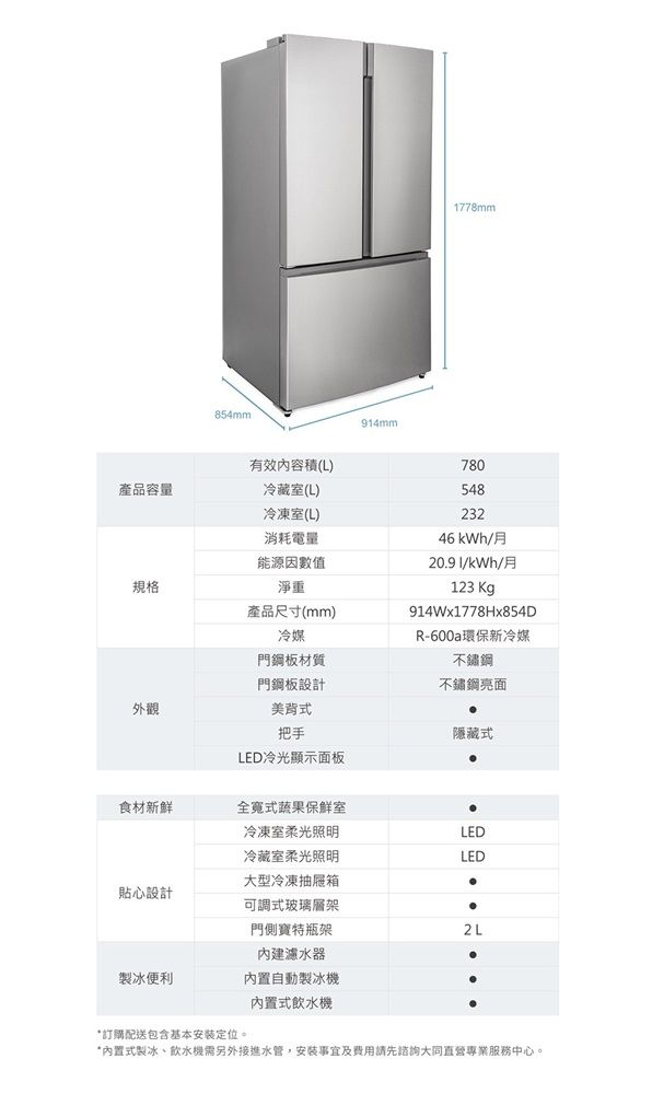 854mm有效內容積(L)產品容量冷藏室(L)冷凍室(L)消耗電量能源因數值規格淨重產品尺寸(mm)外觀冷媒門鋼板材質門鋼板設計美背式把手LED冷光顯示面板914mm1778mm78054823246 kWh/月20.91/kWh/月123 Kg914Wx1778Hx854DR-600a環保新冷媒不鏽鋼不鏽鋼亮面隱藏式食材新鮮全式蔬果保鮮室冷凍室柔光照明LED冷藏室柔光照明LED大型冷凍箱貼心設計可調式玻璃層架門側寶特瓶架2L內建濾水器製冰便利内置自動製冰機內置式飲水機*訂購配送包含基本安裝定位。*內置式製冰、飲水機需另外接進水管,安裝事宜及費用請先諮詢大同直營專業服務中心。