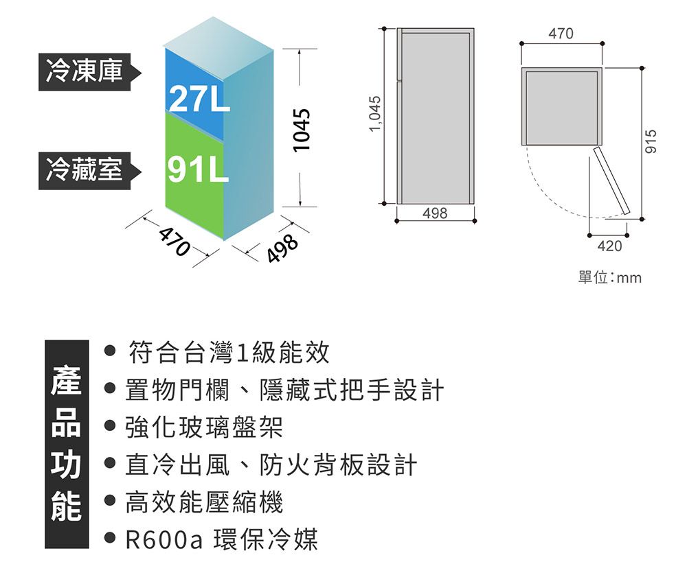 冷凍庫27L冷藏室 9L4704981045符合台灣1級能效 置物門欄、隱藏式把手設計玻璃盤架直冷出風、防火背板設計高效能壓縮機R600a 環保冷媒1,045498470420單位:mm915