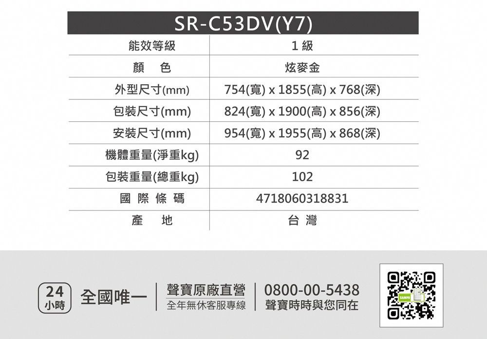 SR-C53DV(Y7)能效等級1級顏色炫麥金外型尺寸(mm)包裝尺寸(mm)安裝尺寸(mm)機體重量(淨重kg)包裝重量(總重kg)754()x1855(高)x768(深)824()x1900(高)x856(深)954(寬)x1955(高)x868(深)92102國際條碼產地4718060318831台灣24全國唯一聲寶原廠直營0800-00-5438小時全年無休客服專線 聲寶時時與您同在