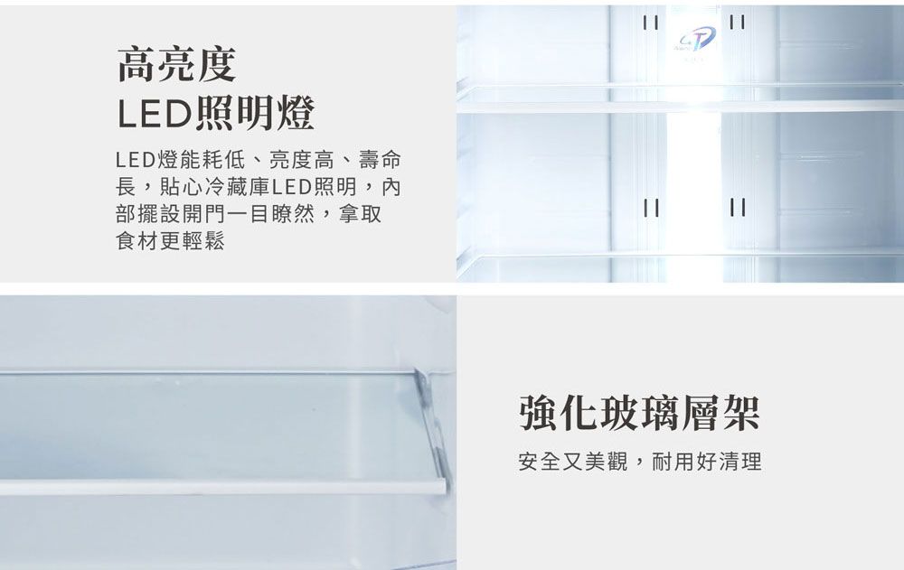 高亮度LED照明燈LED燈能耗低、亮度高、壽命長,貼心冷藏庫LED照明,內部擺設開門一目瞭然,拿取食材更輕鬆強化玻璃層架安全又美觀,耐用好清理