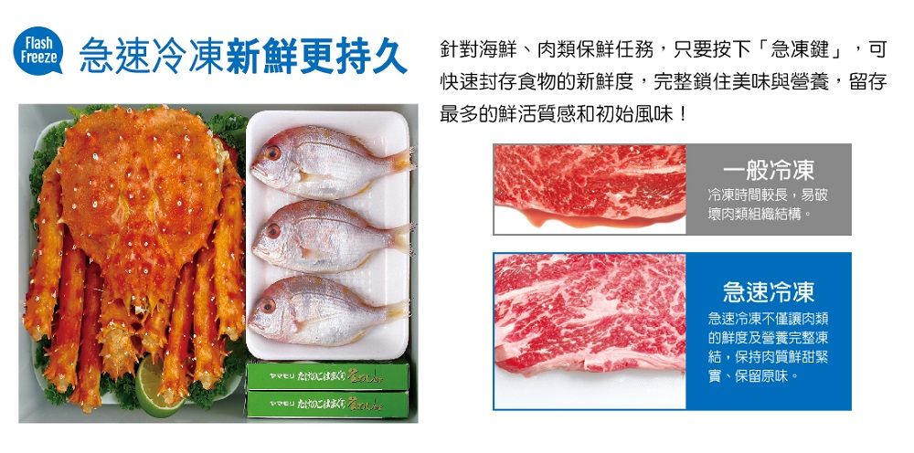 FlashFreeze急速冷凍新鮮更持久 針對海鮮、肉類保鮮任務,只要按下「急凍鍵」,可快速封存食物的新鮮度,完整鎖住美味與營養,留存最多的鮮活質感和初始風味! 一般冷凍冷凍時間較長,易破壞肉類組織結構。急速冷凍急速冷凍不僅讓肉類的鮮度及營養完整凍結,保持肉質鮮甜緊實、保留原味。