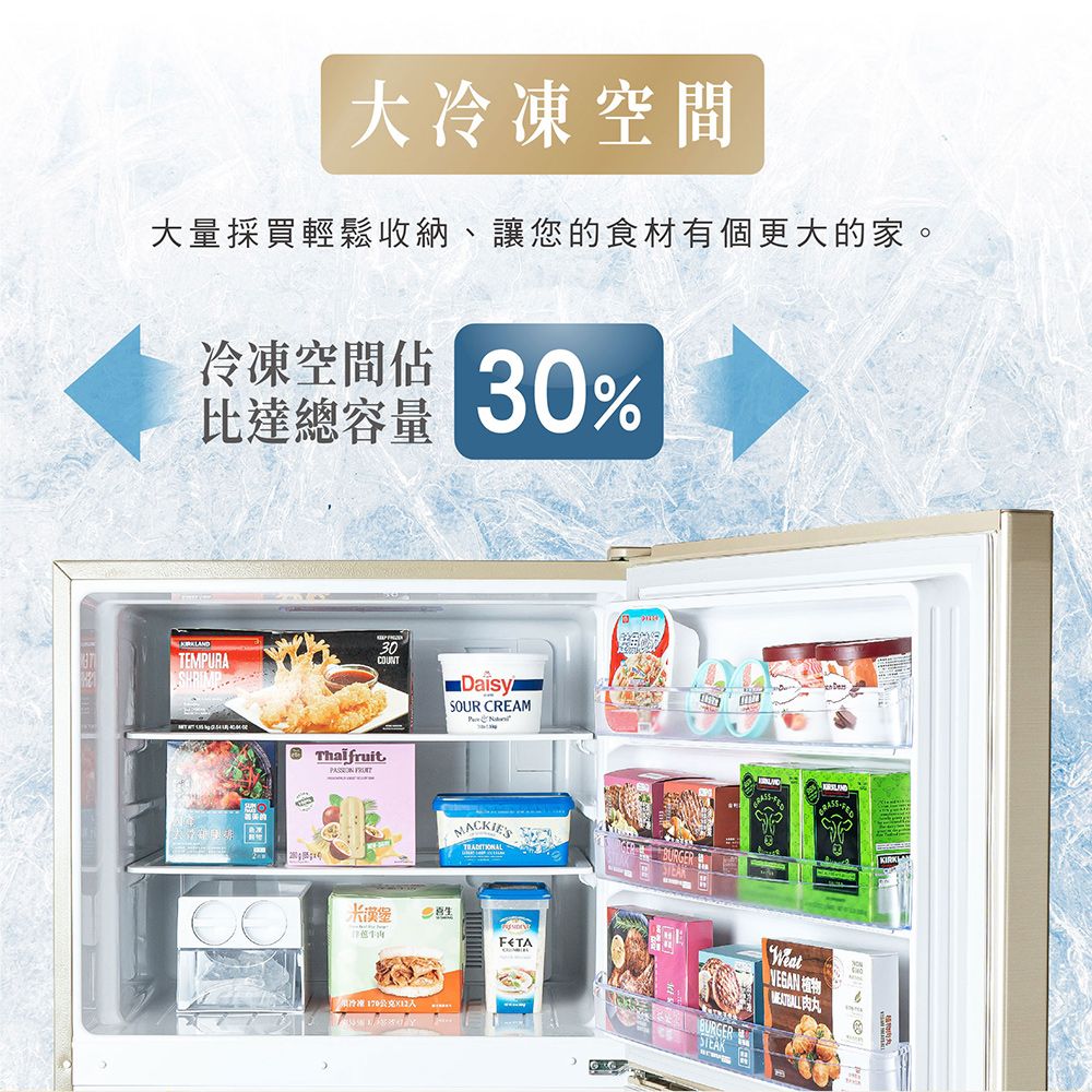 大冷凍空間大量採買輕鬆收納、讓您的食材有個更大的家。冷凍空間比達總容量30%TEMPURASHRIMP30COUNTThalfruit DaisySOUR CREAMMACKIES漢堡冷凍  STEAKWeat