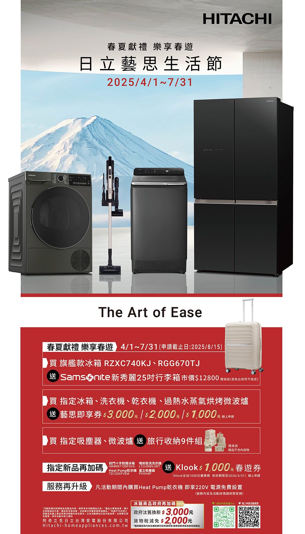 春夏獻禮 樂春遊HITACHI日立藝思生活節202541 7/31The Art of Ease春夏獻禮 樂享春遊 4/1~7/31申請截止日:2025/8/15)旗艦款冰箱 RZXC740KJ、RGG670TJ送 Samsonite新秀麗25行李箱市價$12800隨貨送(混色出貨恕不指定)買指定冰箱、洗衣機、乾衣機、過熱水蒸氣烘烤微波爐(送 藝思即享券 $3000元 / $2000元/$1,000元買 指定吸塵器、微波爐 送 旅行收納9件組元 線上申請貨送贈品不含內容物指定新品再加碼四門十字對開冰箱 噴射洗洗衣機HR4N9713DFSVA 送 Klooks 1,000 元 春遊券(Klook全站1000元優惠碼 有效期限至2026/3/31)線上申請Heat Pump乾衣機 直立吸塵器 PVXH4P 服務再升級 活動期間內購買Heat Pump乾衣機 即享220V 電源免費設置(服務內容及活動詳情請詳閱官網)冰箱商品政府再加碼|活動申請專屬 ▼線上申請活動活動的详细商品及贈品內容,請參考本活動網站公告*贈品以實物為準,圖片及規格示意。贈品兌換,單位有權等值贈品。*如遇不可抗拒之因素或之事宜而更改相關內容及,以本活動網站公告內容為準,主辦單位保有變更、修改活動內容之權利政府汰舊換新 $3,000元阿奇立克日立台灣家電股份有限公司 貨物稅減免$2,000元Hitachi-homeappliances.com.tw*適用內容及補助條件與申請時間 請部及财政部網站