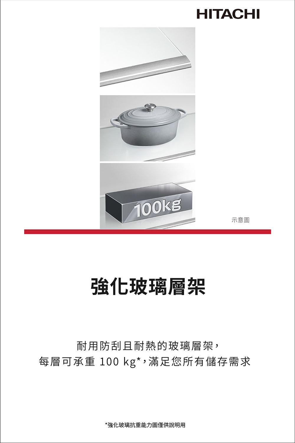 HITACHI100kg示意圖強化玻璃層架耐用防刮且耐熱的玻璃層架,每層可承重 100 kg*,滿足您所有儲存需求*強化玻璃抗重能力圖僅供說明用