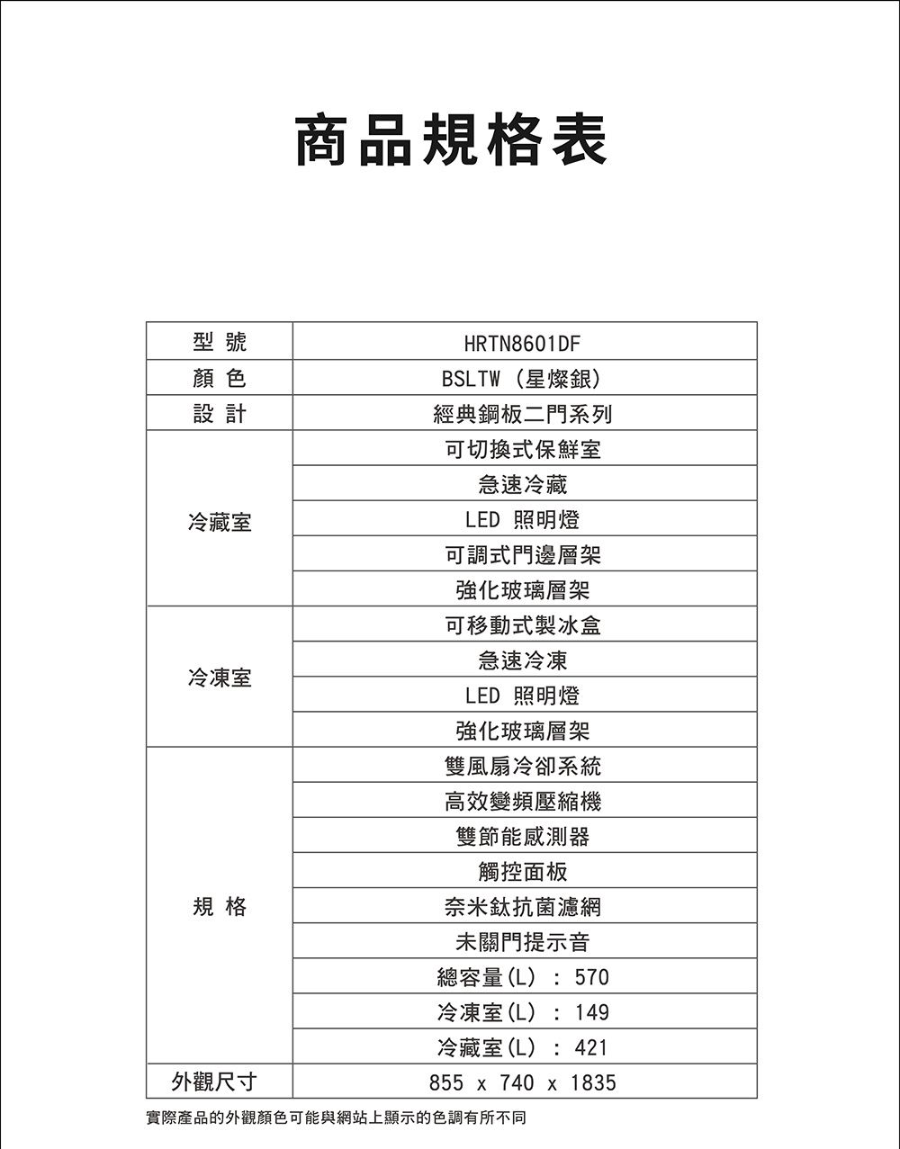 商品規格表型號顏色設計冷藏室冷凍室規格外觀尺寸HRTN8601DFBSLTW(星燦銀)經典鋼板二門系列可切換式保鮮室急速冷藏LED 照明燈可調式門邊層架強化玻璃層架可移動式製冰盒急速冷凍LED 照明燈強化玻璃層架雙風扇冷卻系統高效變頻壓縮機雙節能感測器觸控面板奈米鈦抗菌濾網未關門提示音總容量(L):570冷凍室(L):149冷藏室(L):421855  740 x 1835實際產品的外觀顏色可能與網站上顯示的色調有所不同