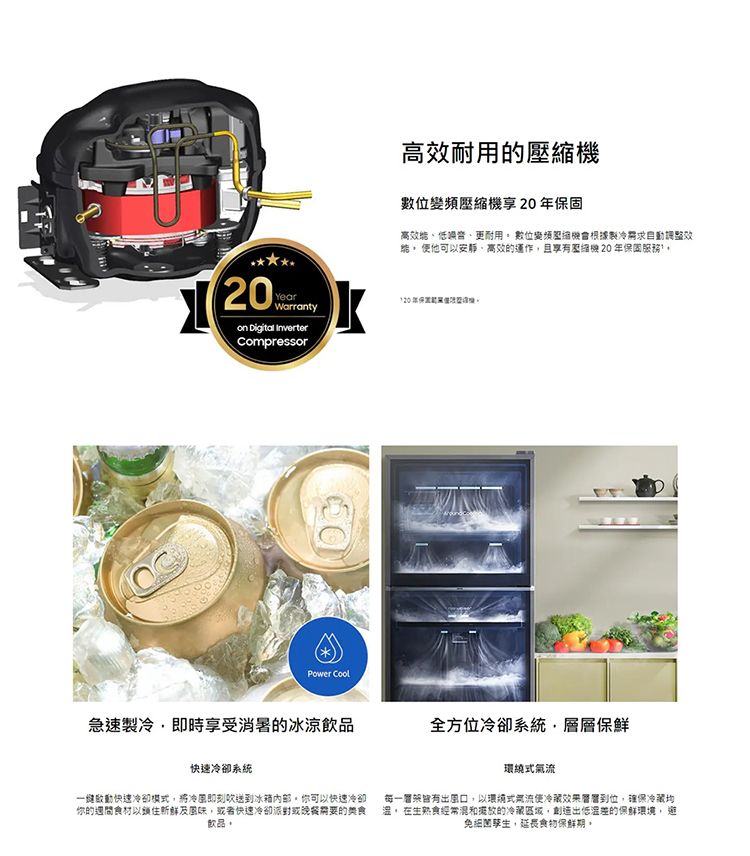 YearWarranty Digital InverterCompressorPower 耐用的數位壓縮機享20固高更耐用 數位變頻壓縮根據製冷效 他可以安靜、的運作且 20 年保固服務120年保機急速製冷即時享受消暑的冰涼飲品全方位冷卻系統層層保鮮快速冷卻系統快速冷卻模式將冷風即刻送到冰箱,你可以快速冷卻你的食材以鎖住新鮮及風味,或者快速冷卻派對或晚餐需要的美食飲品。環繞式每一風口,以環式氣流冷藏到位,確保冷藏均。 在生熟食經常混和的冷藏區域,創造出低溫差的保鮮環境, 避免細菌孳生,延長食物保鮮期。