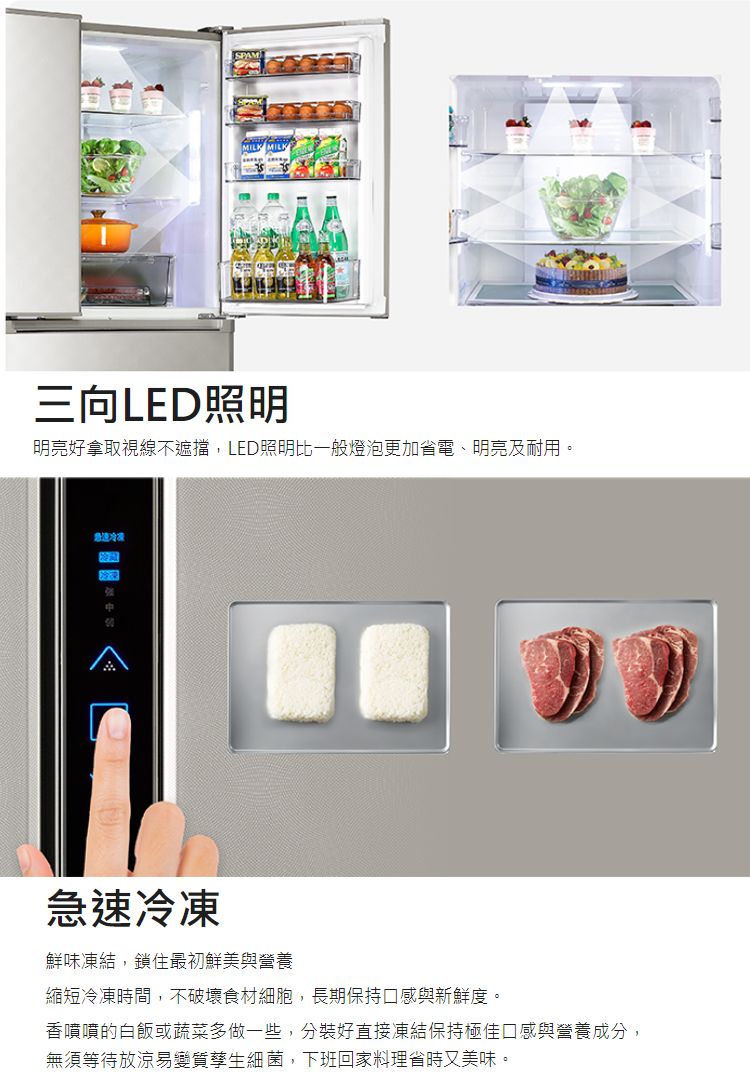 SPAM三向LED照明明亮好拿取視線不遮擋,LED照明比一般燈泡更加省電、明亮及耐用。急速冷凍急速冷凍鮮味凍結,鎖住最初鮮美與營養縮短冷凍時間,不破壞食材細胞,長期保持口感與新鮮度。香噴噴的白飯或蔬菜多做一些,分裝好直接凍結保持極佳口感與營養成分,無須等待放涼易變質孳生細菌,下班回家料理省時又美味。