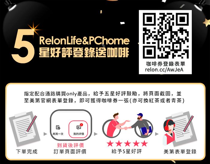 5RelonLife&PChome星好評登錄送咖啡咖啡券登錄表單relon.cc/AwJeA指定配合通路購買only產品,給予五星好評鼓勵,將頁面截圖,並至美第官網表單登錄,即可獲得咖啡券一張(亦可換紅茶或者青茶)再買一次我的到貨後評價下單完成訂單頁面評價給予5星好評美第表單登錄