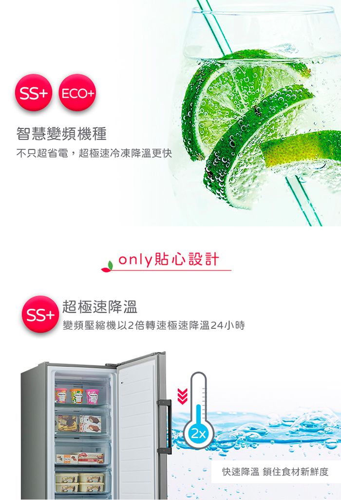 + ECO+智慧變頻機種不只超省電,超極速冷凍降溫更快only貼心設計超極速降溫SS+變頻壓縮機以2倍轉速極速降溫24小時快速降溫 鎖住食材新鮮度