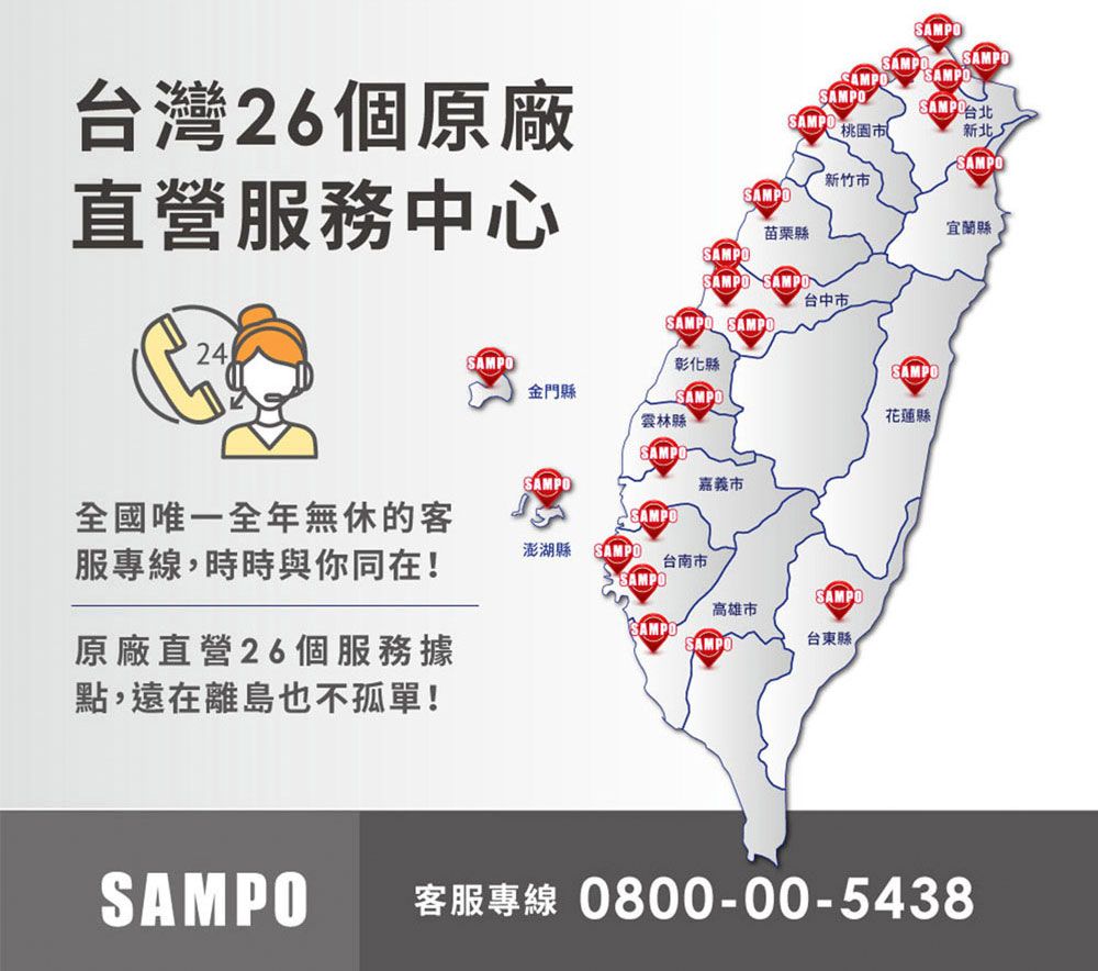 SAMPAMPOSAMPOSAMPOSAMPO桃園市新北SAMPO新竹市SAMPO苗栗縣宜蘭縣台灣26個原廠直營服務中心SAMPOSAMPO SAMPOSAMPO SAMPO彰化縣台中市24SAMPO金門縣SAMPO雲林縣SAMPSAMPO嘉義市唯一全年無休的客服專線,時時與你同在!SAMPO澎湖縣SAMPO台南市SAMPOSAMPO高雄市SAMPO原廠直營26個服務據點,遠在離島也不孤單!SAMPO台東縣SAMPO花蓮縣SAMPO客服專線 0800-00-5438