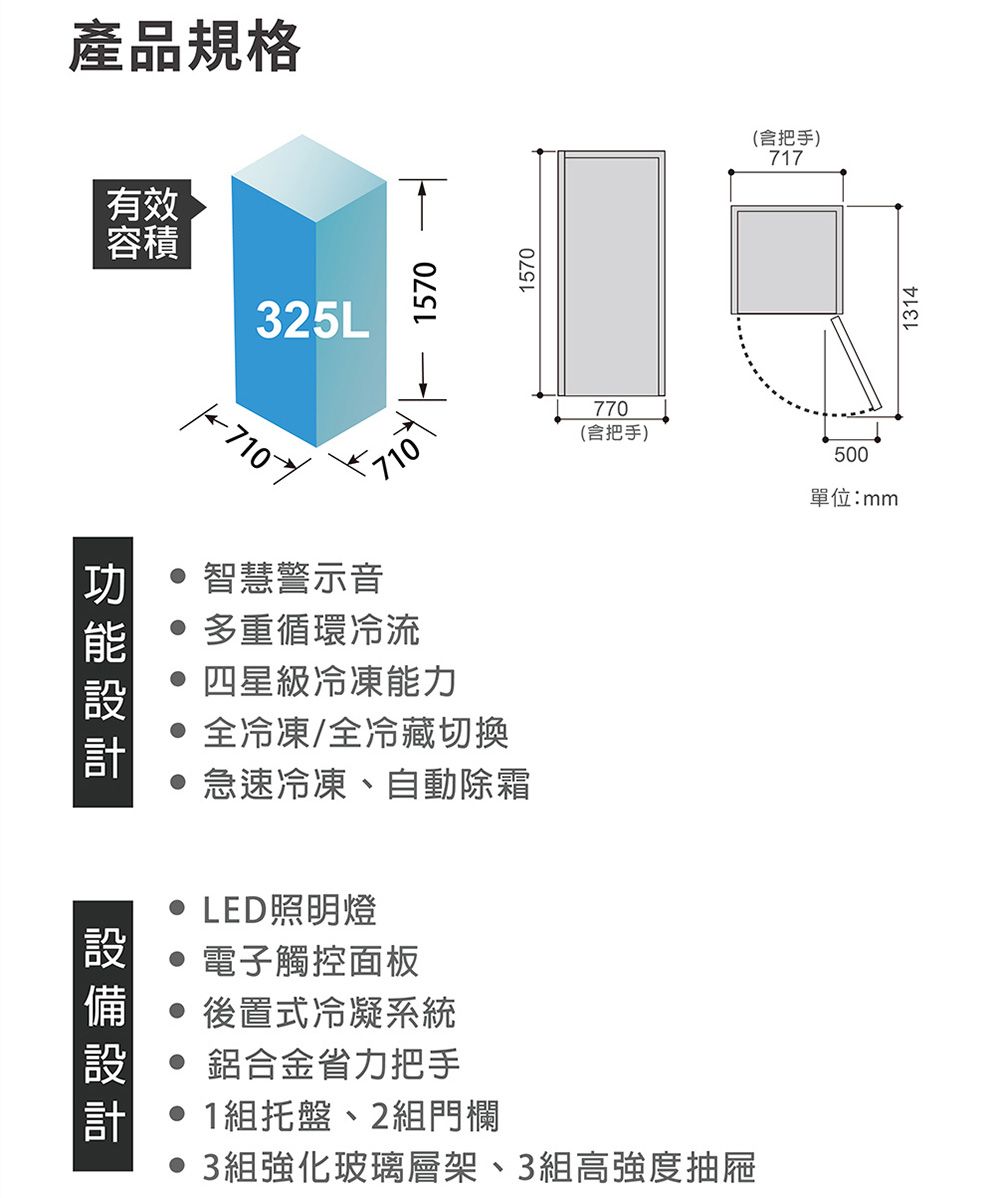 產品規格有效容積325L 智慧警示音 多重循環冷流1570四星級冷凍能力 全冷凍/全冷藏切換 急速冷凍、自動除霜 LED照明燈1570(含把手)717770(含把手)500單位:mm設備設計 電子觸控面板 後置式冷凝系統 鋁合金省力把手1組托盤、2組門欄• 3組強化玻璃層架、3組高強度抽屜1314