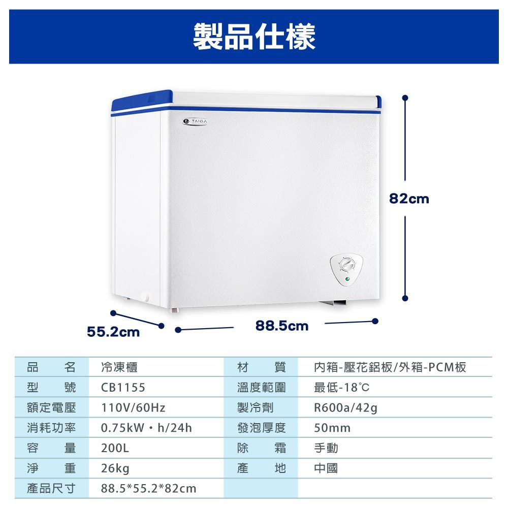 製品仕樣TAIGA82cm88.5cm55.2cm 冷凍櫃材 質箱-壓花鋁板/外箱-PCM板型 號額定電壓消耗功率容 量淨 重產品尺寸CB1155110V/60Hz溫度範圍製冷劑0.75kWh/24h發泡厚度最低-18R600a/42g50mm200L除 箱手動26kg產 中國88.5*55.2*82cm