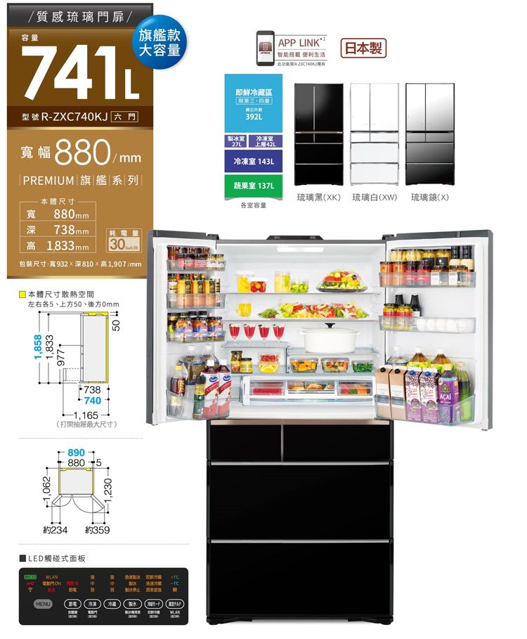 1,062 APP LINK1智 生活此-/質感琉璃門扉/容量741型號 R-ZXC740KJ 六門幅880/m|PREMIUM 旗艦系列旗艦款大容量即鮮區392L冰27L冷凍室42L冷凍室 143L蔬果室 137L本體尺寸寬 880 738mm耗電量高 1,833mm30 m包装尺寸:寬932深810高1,907/mm體尺寸空間左右5上方50後方0mm1,8581,8337381,165打開抽屜最大尺寸890約234 約359ILED觸碰式面板MENU電動門1,230-50能冷藏製) (日本製琉璃黑(XK) 琉璃() 琉璃(X)各室容量