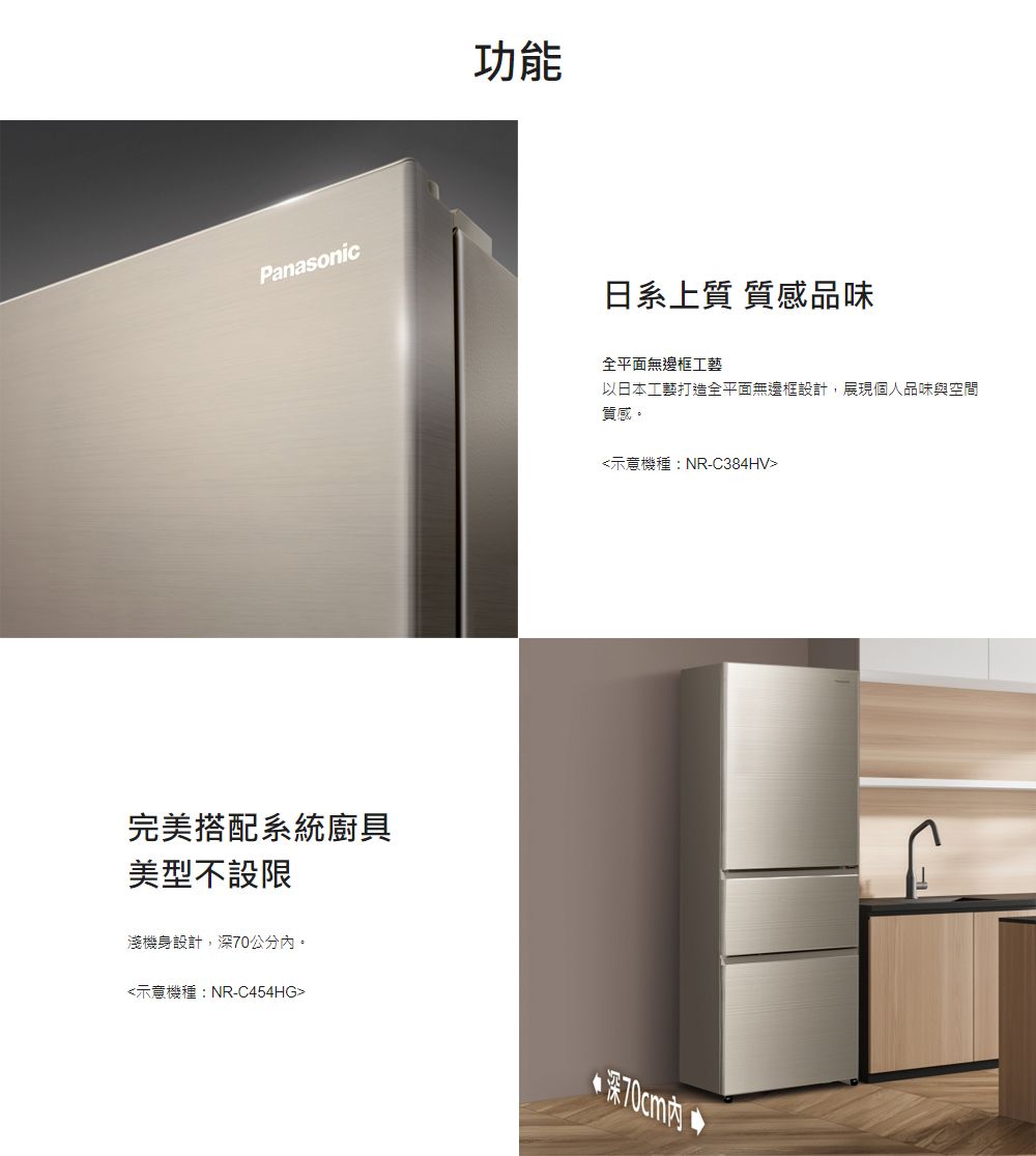 Panasonic完美搭配系統廚具美型不設限淺機身設計,深70公分。功能日系上質 質感品味全平面無邊框工藝以日本工藝打造全平面無邊框設計,展現個人品味與空間質感。示意機種:NR-C384HV示意機種:NR-C454HG深70cm內